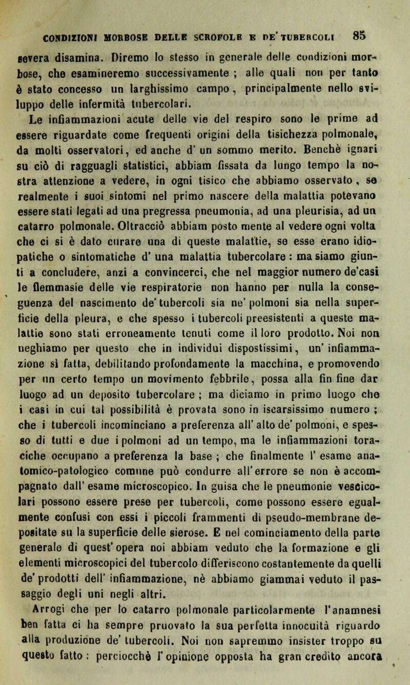 severa disamina. Diremo lo stesso in generale delle condizioni mor- bose, che esamineremo successivamente ; alle quali non per tanto è stato concesso un larghissimo campo, principalmente nello svi- luppo delle infermità tubercolari. Le infiammazioni acute delle vie del respiro sono le prime ad essere riguardate come frequenti origini della tisichezza polmonale, da molti osservatori, ed anche d'un sommo merito. Benché ignari su ciò di ragguagli statistici, abbiam fissata da lungo tempo la no- stra attenzione a vedere, in ogni tisico che abbiamo osservato, sa realmente i suoi sintomi nel primo nascere della malattia potevano essere stati legati ad una pregressa pncumonia, ad una pleurisia, ad un catarro polmonale. Oltracciò abbiam posto mente al vedere ogni volta che ci si è dato curare una di queste malattie, se esse erano idio- patiche o sintomatiche d' una malattia tubercolare : ma siamo giun- ti a concludere, anzi a convincerci, che nel maggior numero de'casi le flemmasie delle vie respiratorie non hanno per nulla la conse- guenza del nascimento de'tubercoli sia ne'polmoni sia nella super- ficie della pleura, e che spesso i tubercoli preesistenti a queste ma- lattie sono stati erroneamente tenuti come il loro prodotto. Noi non neghiamo per questo che in individui dispostissimi, un' infiamma- zione sì fatta, debilitando profondamente la macchina, e promovendo per un certo tempo un movimento febbrile, possa alla fin fine dar luogo ad un deposito tubercolare ; ma diciamo in primo luogo che i casi in cui tal possibilità è provata sono in iscarsissimo numero ; che i tubercoli incominciano a preferenza all'alto de'polmoni, e spes- so di tutti e due i polmoni ad un tempo, ma le infiammazioni tora- ciche occupano a preferenza la base ; che finalmente I' esame ana- tomico-patologico comune può condurre all'errore se non è accom- pagnato dall' esame microscopico. In guisa che le pneumonie vescico- lari possono essere prese per tubercoli, come possono essere egual- mente confusi con essi i piccoli frammenti di pseudo-membrane de- positate su la superfìcie delle sierose. E nel cominciamento della parte generale di quest' opera noi abbiam veduto che la formazione e gli elementi microscopici del tubercolo differiscono costantemente da quelli de' prodotti dell' infiammazione, né abbiamo giammai veduto il pas- saggio degli uni negli altri. Arrogi che per lo catarro polmonale particolarmente l'anamnesi ben fatta ci ha sempre pruovato la sua perfetta innocuità riguardo alla produzione de' tubercoli. Noi non sapremmo insister troppo su questo fatto: perciocché l'opinione opposta ha gran credito ancora