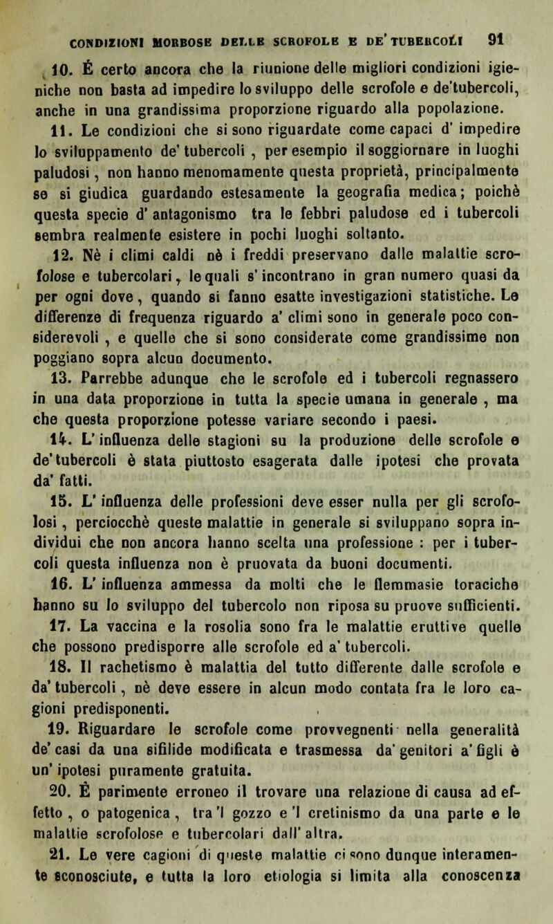 10. É certo ancora che la riunione delle migliori condizioni igie- niche non basta ad impedire lo sviluppo delle scrofole e de'tubercoli, anche in una grandissima proporzione riguardo alla popolazione. 11. Le condizioni che si sono riguardate come capaci d' impedire lo sviluppamelo de'tubercoli , per esempio il soggiornare in luoghi paludosi, non hanno menomamente questa proprietà, principalmente se si giudica guardando estesamente la geografia medica; poiché questa specie d' antagonismo tra le febbri paludose ed i tubercoli sembra realmente esistere in pochi luoghi soltanto. 12. Né i climi caldi né i freddi preservano dalle malattie scro- folose e tubercolari, le quali s'incontrano in gran numero quasi da per ogni dove, quando si fanno esatte investigazioni statistiche. La differenze di frequenza riguardo a' climi sono in generale poco con- siderevoli , e quelle che si sono considerate come grandissime non poggiano sopra alcun documento. 13. Parrebbe adunque che le scrofole ed i tubercoli regnassero in una data proporzione in tutta la specie umana in generale , ma che questa proporzione potesse variare secondo i paesi. lì. L'influenza delle stagioni su la produzione delle scrofole e de'tubercoli è stata piuttosto esagerata dalle ipotesi che provata da' fatti. 15. L'influenza delle professioni deve esser nulla per gli scrofo- losi , perciocché queste malattie in generale si sviluppano sopra in- dividui che non ancora hanno scelta una professione : per i tuber- coli questa influenza non è pruovata da buoni documenti. 16. L'influenza ammessa da molti che le flemmasie toraciche hanno su lo sviluppo del tubercolo non riposa su pruove sufficienti. 17. La vaccina e la rosolia sono fra le malattie eruttive quelle che possono predisporre alle scrofole ed a' tubercoli. 18. Il rachetismo é malattia del tutto differente dalle scrofole e da' tubercoli, né deve essere in alcun modo contata fra le loro ca- gioni predisponenti. 19. Riguardare le scrofole come provvegnenti nella generalità de'casi da una sifilide modificata e trasmessa da'genitori a'figli ò un' ipotesi puramente gratuita. 20. È parimente erroneo il trovare una relazione di causa ad ef- fetto , o patogenica, tra 'I gozzo e 'I cretinismo da una parte e le malattie scrofolose e tubercolari dall'altra. 21. Le vere cagioni di queste malattie ci sono dunque interamen- te econosciute, e tutta la loro etiologia si limita alla conoscenza