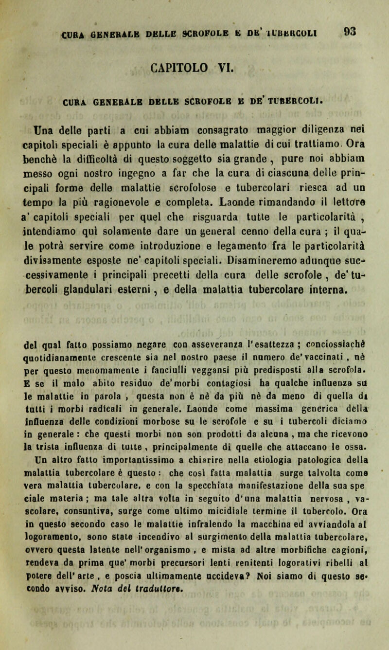 CAPITOLO VI. CURA GENERALE DELLE SCROFOLE E DE- TUBERCOLI. Una delle parti a cui abbiam consagrato maggior diligenza nei capitoli speciali è appunto la cura delle malattie di cui trattiamo Ora benché la difficoltà di questo soggetto sia grande, pure noi abbiam messo ogni nostro ingegno a far che la cura di ciascuna delle prin- cipali forme delle malattie scrofolose e tubercolari riesca ad un tempo la più ragionevole e completa. Laonde rimandando il lettore a' capitoli speciali per quel che risguarda tutte le particolarità , intendiamo qui solamente dare un general cenno della cura ; il qua- le potrà servire come introduzione e legamento fra le particolarità divisamente esposte ne'capitoli speciali. Disamineremo adunque suc- cessivamente i principali precetti della cura delle scrofole, de'tu- bercoli glandulari esterni, e della malattia tubercolare interna. del qnal fallo possiamo negare con asseveranza l'esattezza; conciossiachè quotidianamente crescente sia nel nostro paese il numero de'vaccinati , né per questo menomamente i fanciulli veggansi più predisposti alla scrofola. E se il malo abito residuo de'morbi contagiosi ha qualche influenza su le malattie io parola , questa non è né da più oè da meno di quella di tutti i morbi radicali in generale. Laonde come massima generica della influenza delle condizioni morbose su le scrofole e su i tubercoli diciamo in generale : ebe questi morbi non son prodotti da alcuna , ma che ricevono la trista influenza di tutte , principalmente di quelle che attaccano le ossa. Un altro fatto importantissimo a chiarire nella etiologia patologica della malattia tubercolare é questo : che così fatta malattia surge talvolta coma vera malattia tubercolare, e con la specchiata manifestazione della sua spe ciale materia; ma tale altra volta in segnilo d'una malattia nervosa , va- scolare, consuntiva, surge come ultimo micidiale termine il tubercolo. Ora in questo secondo caso le malattie infralendo la macchina ed avviandola al logoramento, sono stale incendivo al surgimenlo della malattia tubercolare, ovvero questa latente nell'organismo, e mista ad altre morbifiche cagioni, rendeva da prima que' morbi precursori lenti renitenti logorativi ribelli al potere dell' arte , e poscia ultimamente uccideva? Noi siamo di questo se. eondo avviso. Nota del traduttori.