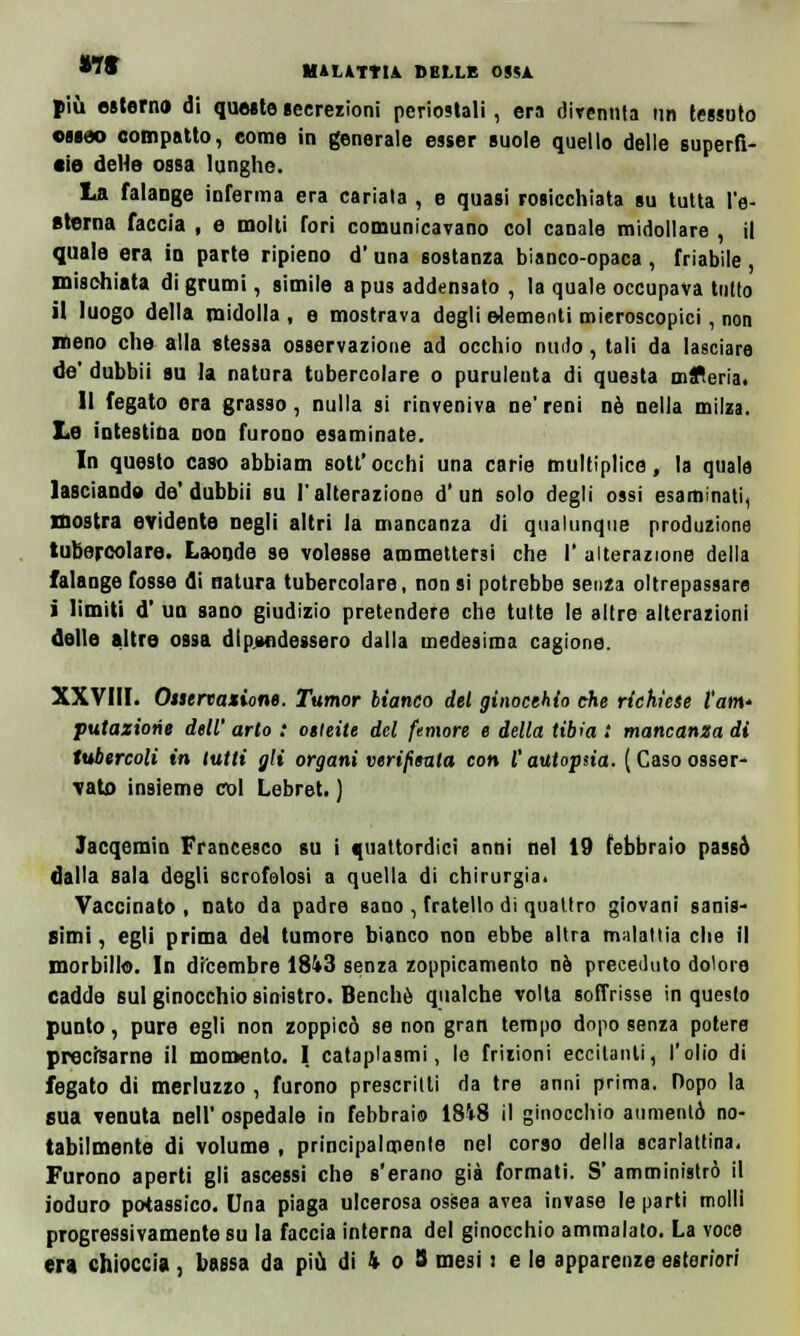 più esterno di queste secrezioni periostali, era divenuta un tessuto osseo compatto, come in generale esser suole quello delle superfi- cie delle ossa lunghe. La falange inferma era cariala , e quasi rosicchiata su tutta l'e- sterna faccia , e molti fori comunicavano col canale midollare , il quale era in parte ripieno d'una sostanza bianco-opaca, friabile, mischiata di grumi, simile a pus addensato , la quale occupava tutto il luogo della midolla , e mostrava degli elementi mieroscopici, non meno che alla stessa osservazione ad occhio nudo, tali da lasciare de' dubbii su la natura tubercolare o purulenta di questa mfleria. Il fegato era grasso, nulla si rinveniva ne'reni né nella milza. Le intestina Don furono esaminate. In questo caso abbiam sott'occhi una carie multiplice, la quale lasciando de'dubbii su l'alterazione d'un solo degli ossi esaminati, nostra evidente negli altri la mancanza di qualunque produzione tubercolare. Laonde se volesse ammettersi che I' alterazione della falange fosse di natura tubercolare, non si potrebbe senza oltrepassare i limiti d' un sano giudizio pretendere che tutte le altre alterazioni delle altre ossa dipendessero dalla medesima cagione. XXVIII. Ostcnazione. Tumor bianco del ginocchio che richiese l'ani' putaziorie dell' arto : oileite del femore e della tibia t mancanza di tubercoli in lutti gli organi verifimta con l'autopsia. ( Caso osser- vato insieme col Lebret. ) Jacqemin Francesco su i quattordici anni nel 19 febbraio passò dalla sala degli scrofolosi a quella di chirurgia. Vaccinato, nato da padre sano , fratello di quattro giovani sanis- simi, egli prima del tumore bianco non ebbe altra malattia che il morbillo. In dicembre 18i3 senza zoppicamelo né preceduto dolore cadde sul ginocchio sinistro. Benché qualche volta soffrisse in questo punto, pure egli non zoppicò se non gran tempo dopo senza potere precisarne il momento. I cataplasmi, le frizioni eccitanti, l'olio di fegato di merluzzo , furono prescritti da tre anni prima. Dopo la sua venuta Dell' ospedale in febbraio 18V8 il ginocchio aumentò no- tabilmente di volume , principalmente nel corso della scarlattina. Furono aperti gli ascessi che s'erano già formati. S' amministrò il ioduro potassico. Una piaga ulcerosa ossea avea invase le parti molli progressivamente su la faccia interna del ginocchio ammalato. La voce tra chioccia, bassa da più di 4 o 8 mesi : e le apparenze esteriori