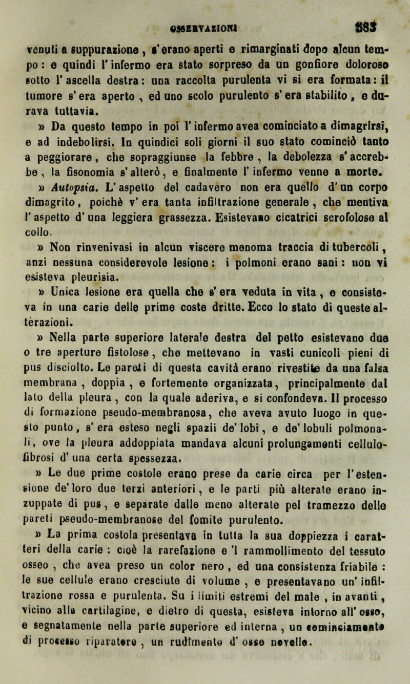 venuti a suppurazione, l'erano aperti e rimarginati dopo alcun tem- po : e quindi l'infermo era stato sorpreso da un gonfiore doloroso sotto 1' ascella destra : una raccolta purulenta vi si era formata : il tumore s'era aperto , ed uno scolo purulento s era stabilito , e du- rava tuttavia. » Da questo tempo in poi l'infermo avea cominciato a dimagrirsi, e ad indebolirsi. In quindici soli giorni il suo stato cominciò tanto a peggiorare, che sopraggiunse la febbre , la debolezza s'accreb- be , la fisonomia s'alterò, e finalmente l'infermo venne a morte. » Autopsia. L'aspetto del cadavero non era quello d'un corpo dimagrito, poiché v' era tanta infiltrazione generale , che mentiva l'aspetto d'una leggiera grassezza. Esistevamo cicatrici scrofolose al collo. » Non rinvenivasi in alcun viscere menoma traccia di tubercoli, anzi nessuna considerevole lesione : i polmoni erano sani : non vi esisteva pleurisia. » Unica lesione era quella che s' era veduta in vita, e consiste va in una carie delle prime coste dritte. Ecco lo stato di queste al- terazioni. » Nella parte superiore laterale destra del petto esistevano duo o tre aperture fistolose, che mettevano in vasti cunicoli pieni di pus disciolto. Le pareii di questa cavità erano rivestite da una falsa membrana, doppia, e fortemente organizzata, principalmente dal Iato della pleura , con la quale aderiva, e si confondeva. 11 processo di formazione pseudo-membranosa, che aveva avuto luogo in que- sto punto, s' era esteso negli spazii de' lobi, e de' lobuli polmona- li, ove la pleura addoppiata mandava alcuni prolungamenti cellulo- fibrosi d' una certa spessezza. » Le due prime costole erano prese da carie circa per l'esten- sione de'loro due terzi anteriori, e le parti più alterate erano in- zuppate di pus, e separate dalle meno alterate pel tramezzo dello pareti pseudo-membranose de! fomite purulento. » La prima costola presentava in tutta la sua doppiezza i carat- teri della carie ; cioè la rarefazione e '1 rammollimento del tessuto osseo , che avea preso un color nero, ed una consistenza friabile : le sue cellule erano cresciute di volume , e presentavano un' infil- trazione rossa e purulenta. Su i limiti estremi del male , in avanti, vicino alla cartilagine, e dietro di questa, esisteva intorno all'osso, e segnatamente nella parte superiore ed interna , un «omineiamaat* di processo riparatore , un rudimento d' osso novelle.