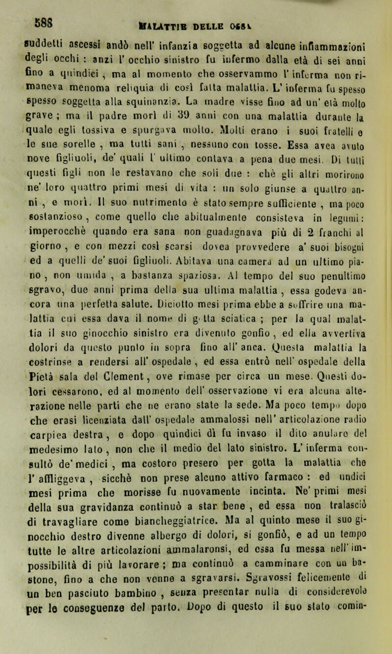 suddetti ascessi andò nell' infanzia soggetta ad alcune infiammazioni degli occhi : anzi 1' occhio sinistro fu infermo dalla età di sei anni fino a quindici , ma al momento che osservammo l'informa non ri- maneva menoma reliquia di cosi fatta malattia. L'inferma fu spesso spesso soggetta alla squinonzia. La madre visse fino ad un' età molto grave ; ma il padre morì di 39 anni con una malattia durante la quale egli tossiva e spurgava molto. Molti erano i suoi fratelli o le sue sorelle , ma tutti sani , nessuno con tosse. Essa avea avuto nove figliuoli, de' quali 1' ultimo contava a pena due mesi. Di tutti questi figli non le restavano che soli due : che gli altri morirono ne' loro quattro primi mesi di vita : un solo giunse a quattro an- ni , e morì. Il suo nutrimento è stato sempre sufficiente , ma poco sostanzioso, come quello che abitualmente consisteva in legumi: imperocché quando era sana non guadagnava più di 2 fianchi al giorno , e con mezzi cosi scarsi dovea provvedere a' suoi bisogni ed a quelli de'suoi figliuoli. Abitava una camera ad un ultimo pia- no, non umida , a bastanza spaziosa. Al tempo del suo penultimo sgravo, due anni prima della sua ultima malattia , essa godeva an- cora una perfetta salute. Diciotto mesi prima ebbe a soffrire una ma- lattia cui essa dava il nome di g■ tla sciatica ; per la qual malat- tia il suo ginocchio sinistro era divenuto gonfio , ed ella avvertiva dolori da questo punto in sopra fino all' anca. Questa malattia la costrinse a rendersi all' ospedale , ed essa entrò nell' ospedale della Pietà sala del Clement, ove rimase per circa un mese. Questi do- lori cessarono, ed al momento dell' osservazione vi era alcuna alte- razione nelle parti che ne erano state la sede. Ma poco tempo dopo che erasi licenziata dall'ospedale ammatassi nell'articolazione radio carpiea destra, e dopo quindici dì fu invaso il dito anularo del medesimo lato , non che il medio del lato sinistro. L'inferma con- sultò de'medici, ma costoro presero per gotta la malattia che 1' affliggeva , sicché non prese alcuno attivo farmaco : ed undici mesi prima che morisse fu nuovamente incinta. Ne' primi mesi della sua gravidanza continuò a star bene , ed essa non tralasciò di travagliare come biancheggiatrice. Ma al quinto mese il suo gi- nocchio destro divenne albergo di dolori, si gonfiò, e ad un tempo tutte le altre articolazioni ammalaronsi, ed essa fu messa nell'im- possibilità di più lavorare ; ma continuò a camminare con uu ba- stone, fino a che non venne a sgravarsi. Sgravossi felicemente di un ben pasciuto bambino , senza presentar nulla di considerevole per le conseguenze del parto. Dodo di questo il suo stato comin-