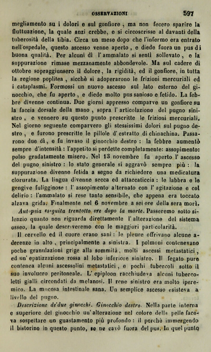 megliamento su i dolori e sul gonfiore , ma non fecero sparire la fluttuazione, la quale anzi crebbe, e si circoscrisse al davanti della tuberosità della tibia. Circa un mese dopo che l'infermo era entrato nell'ospedale, questo ascesso venne aperto, e diede fuora un pus di buona qualità. Per alcuni di l'ammalato si senti sollevato, e la suppurazione rimase mezzanamente abbondevole. Ma sul cadere di ottobre sopraggiunsero il dolore, la rigidità, ed il gonfiore, in tutta la regione poplitea , sicché si adoperarono le frizioni mercuriali ed i cataplasmi. Formossi un nuovo ascesso sul lato esterno del gi- nocchio, che fu aperto, e diede molto pussanioso e fetido. La feb- bre divenne continua. Due giorni appresso comparve un gonfiore su la faccia dorsale della mano , sopra 1' articolazione del pugno sini- stro , e vennero su questo punto prescritte le frizioni mercuriali. Nel giorno seguente comparvero gli stessissimi dolori sul pugno de- stro , e furono prescritte le pillole d'estratto di chinachina. Passa- rono due dì, e fu invaso il ginocchio destro : la febbre aumentò sempre d'intensità: l'appetitosi perdette completamente: assopimento: polso gradatamente misero. Nel 13 novembre fu aperto 1' ascesso del pugno sinistro : lo stato generale si aggravò sempre più : la suppurazione divenne fetida a segno da richiedere una medicatura clorurata. La lingua divenne secca ed attaccaticcia : le labbra e le gengive fuligginose : 1' assopimento alternato con I' agitazione e col delirio : l'ammalato si rese tanto sensibile, che appena era toccato alzava grida. Finalmente nel 6 novembre a sei ore della sera morì. Autipiia es>guita trentotto ore dopo la morie. Passeremo sotto si- lenzio quanto non riguarda direttamente I' alterazione del sistema osseo, la quale descriveremo con le maggiori particolarità. Il cervello ed il cuore erano sani : le pleure offrivano alcune a- derenze in alto , principalmente a sinistra. I polmoni contenevano poche granulazioni grige alla sommila, molti ascessi metastatici, ed un' epatizzazione rossa al lobo inferiore sinistro. Il fegato pure conlenea alcuni ascessolini metastatici , e pochi tubercoli sotto il suo involucro peritoneale. L' epiploon racchiudeva alcuni tuberco- letti gialli circondati da melanosi. Il rene sinistro era molto ipere- mico. La mucosa intestinale sana. Un semplice ascesso esisteva a liv.llo del pugno. Descrizione de'due ginocchi. Ginocchio destro- Nella parie interna e superiore del ginocchio un'alterazione nel colore della pelle face- va sospettare un guastamento più profondo : il perchè immergendo il bistorino in questo punto, te ne cavò fuora del pus. In quel punto