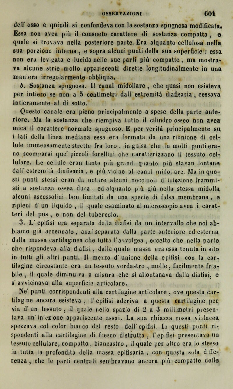 dell' osso e quindi si confondeva con la sostanza spugnosa modificata. Essa non avea più il consueto carattere di sostanza compatta , e quale si trovava nella posteriore parte. Era alquanto cellulosa nella sua porzione interna , e sopra alcuni punti della sua superficie : essa non era levigala e lucida nelle sue parti più compatte , ma mostra- va alcune strie molto appariscenti dirette longitudinalmente in una maniera irregolarmente obbliqua. 6. Sostanza spugnosa. Il canal midollare , che quasi non esisteva per intiero se non a 5 centimetri dall' estremità diafìsaria , cessava intieramente al di sotto. Questo canale era pieno principalmente a spese della parte ante- riore. Ma la sostanza che riempiva lutto il cilindro osseo non avea mica il carattere normale spugnoso. E per verità principalmente sa i lati della linea mediana essa era formata da una riunione di cel- lule immensamente strette fra loro, in guisa che in molti punti era- no scomparsi que' piccoli forellini che caratterizzano il tessuto cel- lulare. Le cellule eran tanto più grandi quanto più stavan lontana dall'estremità diafìsaria , e più vicine al canal midollare. Ma in que- sti punti stessi eran da notare alcuni nocciuoli d'iniezione frammi- sti a sostanza ossea dura , ed alquanto più giù nella stessa midolla alcuni ascessolini ben limitati da una specie di falsa membrana , e ripieni d' un liquido , il quale esaminato al microscopio avea i carat- teri del pus , e non del tubercolo. 3. L' epifisi era separata dalla diafìsi da un intervallo che noi ab- b'amo già accennato, anzi separata dalla parte anteriore ed esterna dalla massa cartilaginea che tutta l'awolgea , eccetto che nella parte che rispondeva alla diafìsi, dalla quale massa era essa tenuta in sito in tutti gli altri punti. Il mezzo d unione della epifisi con la car- tilagine circostante eri un tessuto verdastro , molle, facilmente fria- bile , il quale diminuiva a misura che si allontanava dalla diafìsi, e s'avvicinava alla superficie articolare. Ne' punti corrispondenti alia cartilagine articolare , ove questa car- tilagine ancora esisteva, l'epifisi aderiva a questa cartilagine per via d'un tessuto, il quale nello spazio di 2 a 3 millimetri presen- tava un'iniezione appariscente assai. La sua chiazza rossa violacea spezzava col color bianco del resto dell'epifisi. In questi punti ri- spondenti alla cartilagine di fresco distrutta, l'ep fisi presentava un tessuto cellulare, compatto , biancastro , il quale per altro era lo stesso iu tutta la profondità della massa epifisaria , con questa sula diffe- renza , che le parti centrali sembravano ancora più compatte dello