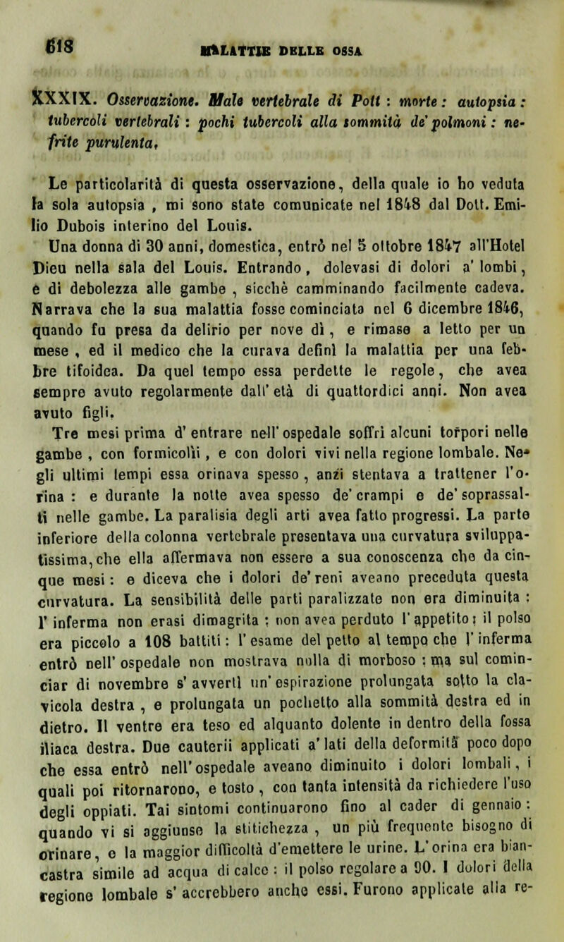 GIS BM.ATT1E DKLLK OSSA XXXIX. Osservazione. Male vertebrale di Pott : morte ; autopsia : tubercoli vertebrali : pochi tubercoli alla sommità de' polmoni : ne- frite purulenta, Le particolarità di questa osservazione, della quale io ho veduta la sola autopsia , mi sono state comunicate nel 18V8 dal Dolt. Emi- lio Dubois interino del Louis. Una donna di 30 anni, domestica, entrò nel 5 ottobre 1847 all'Hotel Dieu nella sala del Louis. Entrando, dolevasi di dolori a' lombi, e di debolezza alle gambe , sicché camminando facilmente cadeva. Narrava che la sua malattia fosse cominciata nel 6 dicembre 1846, quando fu presa da delirio per nove dì, e rimase a Ietto per un mese , ed il medico che la curava definì la malattia per una feb- bre tifoidea. Da quel tempo essa perdette le regole, che avea sempre avuto regolarmente dall' età di quattordici anni. Non avea avuto figli, Tre mesi prima d' entrare nell' ospedale soffri alcuni torpori nelle gambe , con formicolìi, e con dolori vivi nella regione lombale. Ne» gli ultimi tempi essa orinava spesso, anzi stentava a trattener l'o- rina : e durante la notte avea spesso de' crampi e de' soprassal- ti nelle gambe. La paralisia degli arti avea fatto progressi. La parte inferiore della colonna vertebrale presentava una curvatura sviluppa- tissima,che ella affermava non essere a sua conoscenza che da cin- que mesi: e diceva che i dolori de*reni aveano preceduta questa curvatura. La sensibilità delle parti paralizzate non era diminuita : F inferma non erasi dimagrita : non avea perduto l'appetito! il polso era piccolo a 108 battiti : l'esame del petto al tempo che l'inferma entrò nell' ospedale non mostrava nulla di morboso : ma sul comin- ciar di novembre s' avvertì un' espirazione prolungata soUo la cla- vicola destra , e prolungata un poclietto alla sommità destra ed in dietro. Il ventre era teso ed alquanto dolente in dentro della fossa iliaca destra. Due cauterii applicati a'Iati della deformità poco dopo che essa entrò nell'ospedale aveano diminuito i dolori lombali, i quali poi ritornarono, e tosto , con tanta intensità da richiedere l'uso degli oppiati. Tai sintomi continuarono fino al cader di gennaio : quando vi si aggiunse la stitichezza , un più frequente bisogno di orinare, o la maggior difficoltà d'emettere le urine. L'orina era bian- castra simile ad acqua di calce : il polso regolare a 00. I dolori della regione lombale s accrebbero anche essi. Furono applicate alla re-