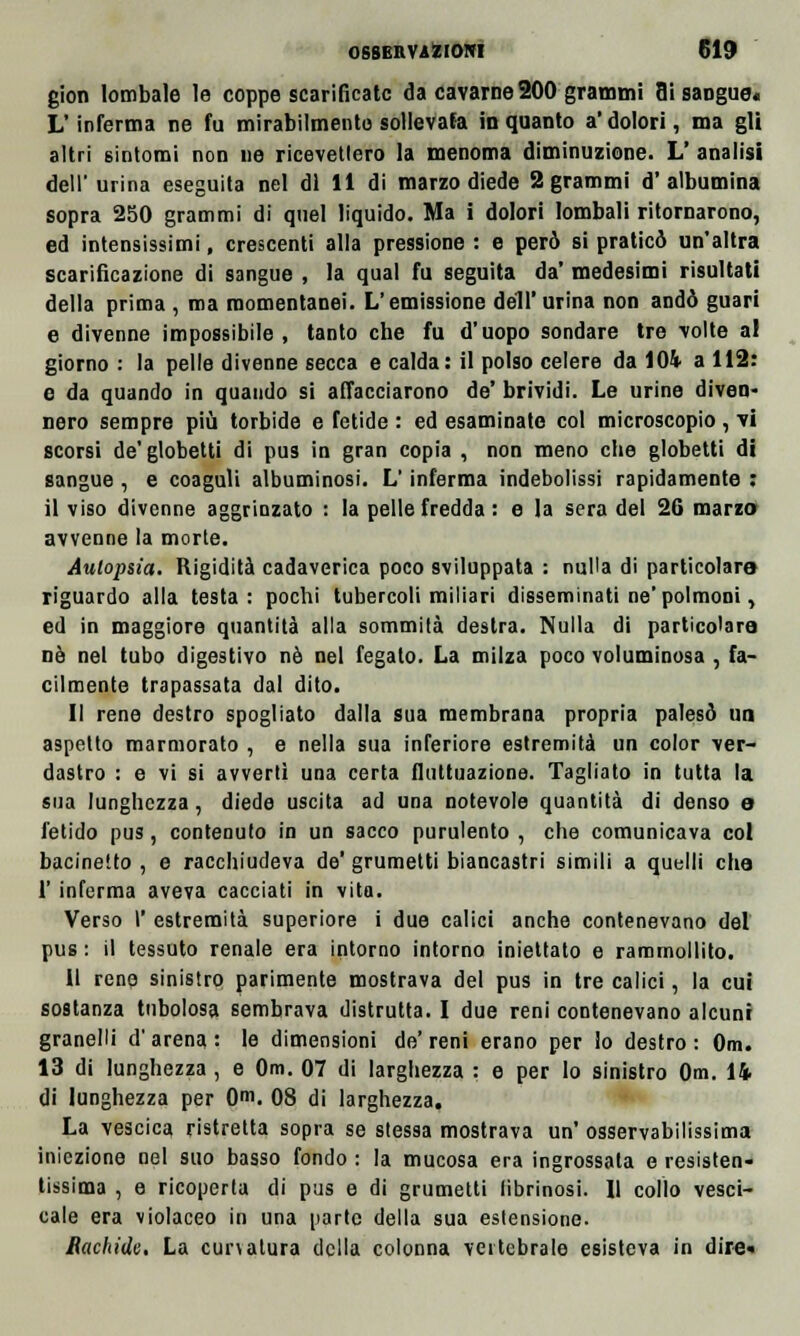 gion lombale le coppe scarificate da cavarne200 grammi flisangue. L'inferma ne fu mirabilmente sollevala inquanto a'dolori, ma gli altri sintomi non ne ricevettero la menoma diminuzione. L' analisi dell'urina eseguita nel di 11 di marzo diede 2 grammi d'albumina sopra 250 grammi di quel liquido. Ma i dolori lombali ritornarono, ed intensissimi, crescenti alla pressione : e però si praticò un'altra scarificazione di sangue , la qual fu seguita da' medesimi risultati della prima , ma momentanei. L'emissione dell'urina non andò guari e divenne impossibile, tanto che fu d'uopo sondare tre volte al giorno : la pelle divenne secca e calda: il polso celere da 104 a 112: e da quando in quando si affacciarono de' brividi. Le urine diven- nero sempre più torbide e fetide : ed esaminate col microscopio , vi scorsi de'globetti di pus in gran copia , non meno che globetti di sangue , e coaguli albuminosi. L'inferma indebolissi rapidamente : il viso divenne aggrinzato : la pelle fredda : e la sera del 26 marzo avvenne la morte. Autopsia. Rigidità cadaverica poco sviluppata : nulla di particolare riguardo alla testa: pochi tubercoli miliari disseminati ne'polmoni, ed in maggiore quantità alla sommità destra. Nulla di particolare nò nel tubo digestivo né nel fegato. La milza poco voluminosa , fa- cilmente trapassata dal dito. Il rene destro spogliato dalla sua membrana propria palesò un aspetto marmorato , e nella sua inferiore estremità un color ver- dastro : e vi si avvertì una certa fluttuazione. Tagliato in tutta la sua lunghezza, diede uscita ad una notevole quantità di denso e fetido pus, contenuto in un sacco purulento , che comunicava col bacinetto , e racchiudeva de' grumetti biancastri simili a quelli che l'inferma aveva cacciati in vita. Verso I' estremità superiore i due calici anche contenevano del pus : il tessuto renale era intorno intorno iniettato e rammollito. li rene sinistro parimente mostrava del pus in tre calici, la cui sostanza tubolosa sembrava distrutta. I due reni contenevano alcuni granelli d'arena: le dimensioni de'reni erano per lo destro: Om. 13 di lunghezza , e Om. 07 di larghezza : e per lo sinistro Om. 14 di lunghezza per Om. 08 di larghezza. La vescica ristretta sopra se stessa mostrava un' osservabilissima iniezione nel suo basso fondo : la mucosa era ingrossala e resisten- tissima , e ricoperta di pus e di grumetti librinosi. Il collo vesci- cale era violaceo in una parte della sua estensione. Rachide. La cun atura della colonna vertebrale esisteva in dire»