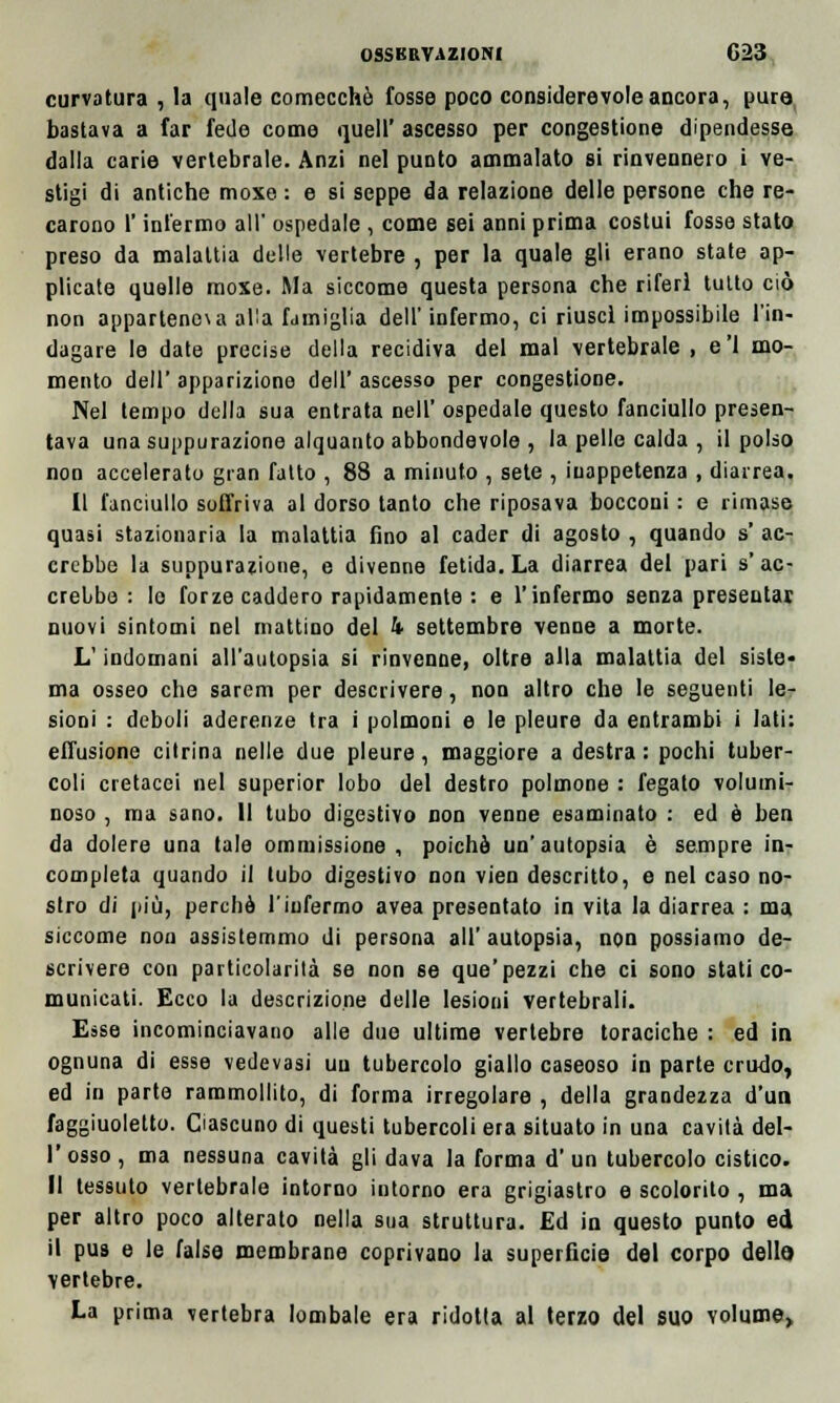 08SKRVAZI0NI G23 curvatura , la quale comecché fosse poco considerevole ancora, pura bastava a far fede come queir ascesso per congestione dipendesse dalla carie vertebrale. Anzi nel punto ammalato si rinvennero i ve- stigi di antiche moxe : e si seppe da relazione delle persone che re- carono l'infermo all' ospedale , come sei anni prima costui fosse stato preso da malattia delle vertebre , per la quale gli erano state ap- plicate quelle moxe. Ma siccome questa persona che riferì tutto ciò non appartener alla famiglia dell'infermo, ci riuscì impossibile l'in- dagare le date precise della recidiva del mal vertebrale , e'1 mo- mento dell' apparizione dell' ascesso per congestione. Nel tempo della sua entrata nell' ospedale questo fanciullo presen- tava una suppurazione alquanto abbondevole , la pelle calda , il polso non accelerato gran fatto , 88 a minuto , sete , inappetenza , diarrea. Il fanciullo soffriva al dorso tanto che riposava bocconi : e rimase quasi stazionaria la malattia fino al cader di agosto , quando s' ac- crebbe la suppurazione, e divenne fetida. La diarrea del pari s'ac- crebbe : le forze caddero rapidamente : e l'infermo senza presentai nuovi sintomi nel mattino del k settembre venne a morte. L'indomani all'autopsia si rinvenne, oltre alla malattia del siste- ma osseo che sarem per descrivere, non altro che le seguenti le- sioni : deboli aderenze tra i polmoni e le pleure da entrambi i lati: effusione citrina nelle due pleure, maggiore a destra: pochi tuber- coli cretacei nel superior lobo del destro polmone : fegato volumi- noso , ma sano. 11 tubo digestivo non venne esaminato : ed è ben da dolere una tale ommissione , poiché un'autopsia è sempre in- completa quando il tubo digestivo non vien descritto, e nel caso no- stro di più, perchè l'infermo avea presentato in vita la diarrea : ma siccome non assistemmo di persona all'autopsia, non possiamo de- scrivere con particolarità se non se que'pezzi che ci sono stati co- municati. Ecco la descrizione delle lesioni vertebrali. Esse incominciavano alle due ultime vertebre toraciche : ed in ognuna di esse vedevasi un tubercolo giallo caseoso in parte crudo, ed in parte rammollito, di forma irregolare , della grandezza d'un faggiuoletto. Ciascuno di questi tubercoli era situato in una cavità del- l'osso, ma nessuna cavità gli dava la forma d'un tubercolo cistico. Il tessuto vertebrale intorno intorno era grigiastro e scolorito , ma per altro poco alterato nella sua struttura. Ed in questo punto ed il pus e le false membrane coprivano la superficie del corpo dello vertebre. La prima vertebra lombale era ridotta al terzo del suo volume,