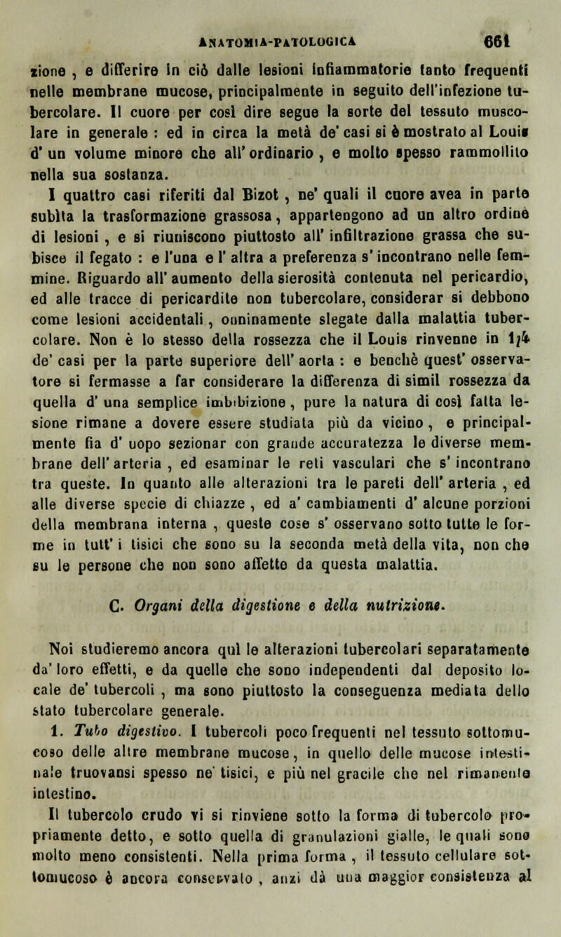 zione , e differire in ciò dalle lesioni infiammatorie lauto frequenti nelle membrane mucose, principalmente in seguito dell'infezione tu- bercolare. Il cuore per cosi dire segue la sorte del tessuto musco- lare in generale : ed in circa la metà de' casi si è mostrato al Louii d' un volume minore che all' ordinario , e molto spesso rammollito nella sua sostanza. I quattro casi riferiti dal Bizot, ne' quali il cuore avea in parte subita la trasformazione grassosa, appartengono ad un altro ordine di lesioni , e si riuniscono piuttosto all' infiltrazione grassa che su- bisce il fegato : e l'una e 1' altra a preferenza s'incontrano nelle fem- mine. Riguardo all' aumento della sierosità contenuta nel pericardio, ed alle tracce di pericardite non tubercolare, considerar si debbono come lesioni accidentali, onninamente slegate dalla malattia tuber- colare. Non è lo stesso della rossezza che il Louis rinvenne in 1/4 de' casi per la parte superiore dell' aorta : e benché quest' osserva- tore si fermasse a far considerare la differenza di simil rossezza da quella d' una semplice imbibizione, pure la natura di cosi fatta le- sione rimane a dovere essere studiata più da vicino, e principal- mente fìa d' uopo sezionar con grande accuratezza le diverse mem- brane dell'arteria, ed esaminar le reti vasculari che s'incontrano tra queste. In quanto alle alterazioni tra le pareti dell' arteria , ed alle diverse specie di chiazze , ed a' cambiamenti d' alcune porzioni della membrana interna , queste cose s' osservano sotto tutte le for- me in tutt' i tisici che sono su la seconda metà della vita, non che su le persone che non sono affetto da questa malattia. C- Organi della digestione e della nutrizione. Noi studieremo ancora qui le alterazioni tubercolari separatamente da' loro effetti, e da quelle che sono independenti dal deposito lo- cale de' tubercoli , ma sono piuttosto la conseguenza mediata dello stato tubercolare generale. 1. Tubo digestivo. I tubercoli poco frequenti nel tessuto soltomu- coso delle allre membrane mucose, in quello delle mucose intesti- nale truovaosi spesso ne' tisici, e più nel gracile che nel rimanente intestino. II tubercolo crudo vi si rinviene sotto la forma di tubercolo (irò* priamente detto, e sotto quella di granulazioni gialle, le quali sono molto meno consistenti. Nella prima forma , il tessuto cellulare sot- toaiucoso è ancora conservalo , anzi dà una maggior consistenza al