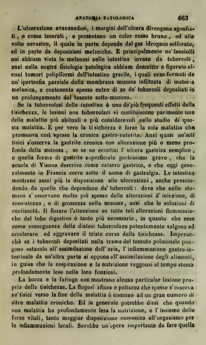 L'ulcerazione avanzandosi, i margini dell'ulcera divengono sgonfia- ti , e come lacerati, e presentano un color rosso bruno , ed alle volte nerastro, il quale in parte depende dal gas idrogeno solforato, ed in parte da deposizioni metaniche. E principalmente ne'fanciulli noi abbiam vista la melanosi nelle intestina invase da tubercoli, anzi nella nostra fisiologia patologica abbiam descritto e figurato al- cuni tumori polipiformi dell'intestino gracile, i quali eran formati da un' ipertrofia parziale della membrana mucosa infiltrata di materia metanica, e contenente spesso entro di se de' tubercoli depositati in un prolungamento del tessuto sotto-mucoso. Se la tubercolosi delle intestina è uno de'più frequenti effetti della tisichezza, le lesioni non tubercolari vi costituiscono parimente una delle malattie piò abituali e più considerevoli nello studio di que- sta malattia. E per vero la tisichezza è forse la sola malattia che promuova cosi 'spesso la cronica gastroenterite. Anzi quasi ne'soli tisici s'osserva la gastrite cronica con alterazione più o meno pro- fonda della mucosa , se se ne eccettui 1' ulcera gastrica semplice , e quella forma di gastrite superficiale pochissimo grave , elio la scuola di Vienna descrive come catarro gastrico, e che oggi gene- ralmente in Francia corre sotto il nome di gastralgia. Le intestina mostrano assai più la disposizione alle ulcerazioni , anche prescin- dendo da quelle che dependono da' tubercoli : dove che nello sto- maco s' osservano molto più spesso delle alterazioni d' iniezione, di consistenza, e di grossezza nella mucosa, anzi che le soluzioni di continuità. Il fissare l'attenzione su tutte tali alterazioni flemmasia- che del tubo digestivo è tanto più necessario, in quanto che esse come conseguenza della diatesi tubercolare potentemente valgono ad accelerare ed aggravare il tristo corso della tisichezza. Imperoc- ché se i tubercoli depositati nella trama del tessuto polmonalc pon- gono ostacolo all' assimilazione dell' aria, l'infiammazione gastro-in- testinale da un'altra parte si oppone all'assimilazione degli alimenti, in guisa che la respirazione e la nutrizione veggonsi al tempo stesso profondamente lese nelle loro funzioni. La bocca e la faringe non mostrano alcuna particolar lesione pro- pria della tisichezza. La flogosi aftosa e poltacea che spesso s'osserva ne'tisici verso la fine della malattia è comune ad un gran numero di altre malattie croniche. Ed in generale potrebbe dirsi che quando una malattia ha profondamente lesa la nutrizione, e l'Insieme delle forze vitali, tanto maggior disposizione comunica all'organismo per le infiammazioni locali. Sarebbe un'opera importante da fare quella