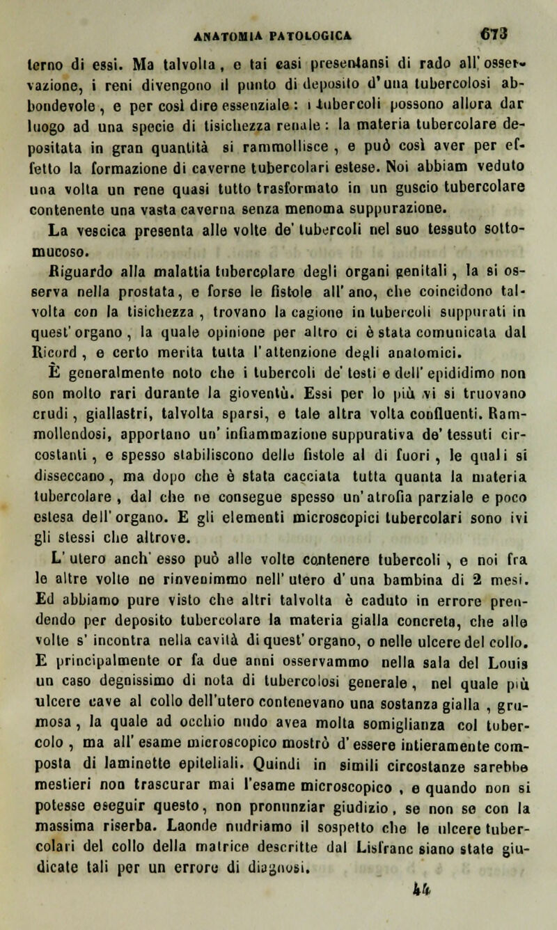 terno di essi. Ma talvolta, e tai casi presenlansi di rado all' osser- vazione, i reni divengono il punto di deposilo d'una tubercolosi ab- bondevole , e per cosi dire essenziale : i ^libercoli possono allora dar luogo ad una specie di tisichezza renale : la materia tubercolare de- positata in gran quantità si rammollisce , e può così aver per ef- fetto la formazione di caverne tubercolari estese. Noi abbiam veduto una volta un rene quasi tutto trasformato in un guscio tubercolare contenente una vasta caverna senza menoma suppurazione. La vescica presenta alle volte de' tubercoli nel suo tessuto sotto- mucoso. Riguardo alla malattia tubercolare degli organi genitali, la si os- serva nella prostata, e forse le fistole all'ano, che coincidono tal- volta con la tisichezza , trovano la cagione in tubercoli suppurati in quest'organo, la quale opinione per altro ci è stata comunicata dal Ricord, e certo merita tutta l'attenzione degli anatomici. E generalmente noto che i tubercoli de' testi e dell' epididimo non son molto rari durante la gioventù. Essi per lo più vi si truovano crudi, giallastri, talvolta sparsi, e tale altra volta confluenti. Ram- mollendosi, apportano un' infiammazione suppurativa de' tessuti cir- costanti , e spesso stabiliscono delle fìstole al di fuori , le qnal i si disseccano, ma dopo che è stata cacciata tutta quanta la materia tubercolare, dal che ne consegue spesso un'atrofia parziale e poco estesa dell'organo. E gli elementi microscopici tubercolari sono ivi gli stessi che altrove. L' utero anch' esso può alle volte contenere tubercoli , e noi fra le altre volte ne rinvenimmo nell'utero d'una bambina di 2 mesi. Ed abbiamo pure visto che altri talvolta è caduto in errore pren- dendo per deposito tubercolare la materia gialla concreta, che alle volte s'incontra nella cavità di quesf organo, o nelle ulcere del collo. E principalmente or fa due anni osservammo nella sala del Louis un caso degnissimo di nota di tubercolosi generale, nel quale più ulcere cave al collo dell'utero contenevano una sostanza gialla , gru- mosa , la quale ad occhio nudo avea molta somiglianza col tuber- colo , ma all' esame microscopico mostrò d'essere intieramente com- posta di laminette epiteliali. Quindi in simili circostanze sarebbe mestieri non trascurar mai l'esame microscopico , e quando non si potesse eseguir questo, non pronunziar giudizio, se non se con la massima riserba. Laonde nudriamo il sospetto che le ulcere tuber- colari del collo della matrice descritte dal Lisfranc siano state giu- dicate tali per un errore di diagnosi. 44