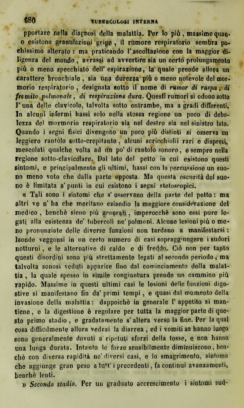 TUBKBCOLOSI INTKIINA pporlare nella diagnosi della malattia. Per lo più, massime quan- o esistono granulazioni grige , il rumore respiratorio sembra po- chissimo alterato : ma praticando l'ascoltazione con la maggior di- ligenza del mondo , avrassi ad avvertire sia un certo prolungamento più o meno specchiato dell'espirazione, la quale prende allora un carattere bronchiale , sia una durezza più o meno notevole del mor- morio respiratorio, designata sotto il nome di rumor di raspa, di fremito spolmonale, di respirazione dura,. Questi rumori si odono sotto l'una delle clavicole, talvolta sotto entrambe, ma a gradi differenti, In alcuni infermi liassi solo nella stessa regione un poco di debo- lezza del mormorio respiratorio sia nel destro sia nel sinistro lato. Quando i segni fisici divengono un poco più distinti si osserva nn leggiero rantolo gotto-crepitante, alcuni scricchiolii rari e dispera, mescolati qualche volta ad un po'di rantolo sonoro, e sempre nella regione sotto-clavicolare. Dal lato del petto in cui esistono questi sintomi, e principalmente gli ultimi, Massi con la percussione un suo- no meno voto che dalla parte opposta. Ma questa oscurità del suo- no è limitata a' ponti in cui esistono i segni stetoscopici. « Tali sono i sintomi che s'osservano della parte del petto: ma altri ve o' ha che meritano eziandio la maggiore considerazione del medico, benché sieno più sene^ra^, imperocché sono essi pure le- gati, alla esistenza de' tubercoli ne' polmoni. Alcune lesioni più o me- no pronunziate delle diverse l'unzioni non tardano a manifestarsi : laonde veggonsi in un certo numero di casi sopragg'un.gere i sudori notturni, e le alternative di caldo e <Ji freddo,. Ciò non per tanta questi disordini sono più strettamente legati al secondo periodo, ma talvolta sonosi veduti apparire fino dal cominciamento della malat- tia , la quale spesso in simile congiuntura prende un cammino più rapido. Massime in questi ultimi casi le lesioni delle funzioni dige- stive si manifestano fin da' primi tempi, e quasi dal momento della invasione della malattia: dappoiché in generale l'appetito si man- tiene, e la digestione è regolare per tutta la maggior parte di que- sto primo stadio, e gradatamente s'altera verso la fine. Per la qual cosa difficilmente allora vedrai la diarrea , ed i vomiti se hanno luogo sono generalmente dovuti a ripetuti sforzi della tosse, e non hanno, una lunga durata. Intanto le forze sensibilmente diminuiscono, ben- ché con diversa rapidità ne'diversi casi, e lo smagrimento, sintomo che aggiunge gran peso a tuU' i precedenti, fa continui avanzamenti, benché lenti. » Secondo stadio. Per un graduato accrescimento i sintomi sud-