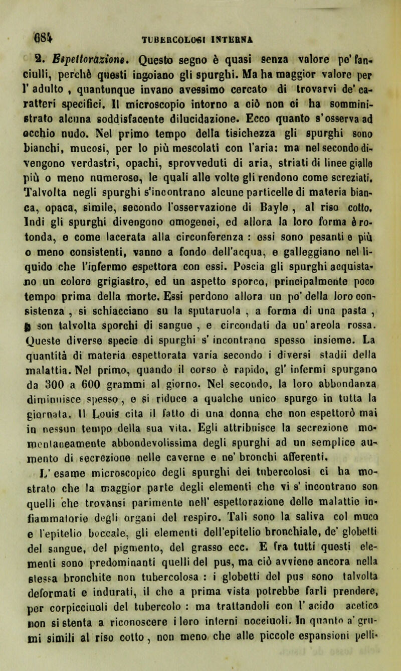 3. Btpettoràzione. Questo segno è quasi senza valore pe' fan- ciulli, perchè questi ingoiano gli spurghi. Ma ha maggior valore per 1' adulto , quantunque invano avessimo cercato di trovarvi de' ca- ratteri specifici. Il microscopio intorno a ciò non oi ha sommini- strato alcuna soddisfacente dilucidazione. Ecco quanto s'osserva ad occhio nudo. Nel primo tempo della tisichezza gli spurghi sono bianchi» mucosi, por lo più mescolati con l'aria: ma nel secondo di- vengono verdastri, opachi, sprovveduti di aria, striati di linee gialle più o meno numerose, le quali alle volte gli rendono come screziati. Talvolta negli spurghi s'incontrano alcune particelle di materia bian- ca, opaca, simile, secondo l'osservazione di Bayle , al riso cotto. Indi gli spurghi divengono omogenei, ed allora la loro forma è ro- tonda, e come lacerata alla circonferenza : ossi sono pesanti e più o meno consistenti, vanno a fondo dell'acqua, e galleggiano nel li- quido che l'infermo espettora con essi. Poscia gli spurghi acquista- no un colore grigiastro, ed un aspetto sporco, principalmente poco tempo prima della morte. Essi perdono allora un po'della loro con- sistenza , si schiacciano su la sputaruola , a forma di una pasta , g son talvolta sporchi di sangue , e circondati da un'areola rossa. Queste diverse specie di spurghi s'incontrano spesso insieme. La quantità di materia espettorata varia secondo i diversi stadii della malattia. Nel primo, quando il oorso è rapido, gì' infermi spurgano da 300 a 600 grammi al giorno. Nel secondo, la loro abbondanza diminuisce spesso, e si riduce a qualche unico spurgo in tutta la giornata. Il Louis cita il fatto di una donna che non espettorò mai in nessun tempo della sua vita. Egli attribuisce la secrezione mo- mentaneamente abbondevolissima degli spurghi ad un semplice au~ mento di secrezione nelle caverne e ne' bronchi afferenti. L' esame microscopico degli spurghi dei tubercolosi ci ha mo- strato che la maggior parte degli elementi che vi s'incontrano son quelli che trovansi parimente nel!' espettorazione delle malattio in* fiammatorie degli organi del respiro. Tali sono la saliva col muco e l'epitelio boccale, gli elementi dell'epitelio bronchiale, de' globetti del sangue, del pigmento, del grasso ecc. E fra tutti questi ele- menti sono predominanti quelli del pus, ma ciò avviene ancora nella stessa bronchite non tubercolosa : i globetti del pus sono talvolta deformati e indurati, il che a prima vista potrebbe farli prendere, per corpicciuoli del tubercolo : ma trattandoli con V acido acetico non si stenta a riconoscere i loro interni nocciuoli. In quanto a' gru- mi simili al riso colto, non meno che alle piccole espansioni pelli-