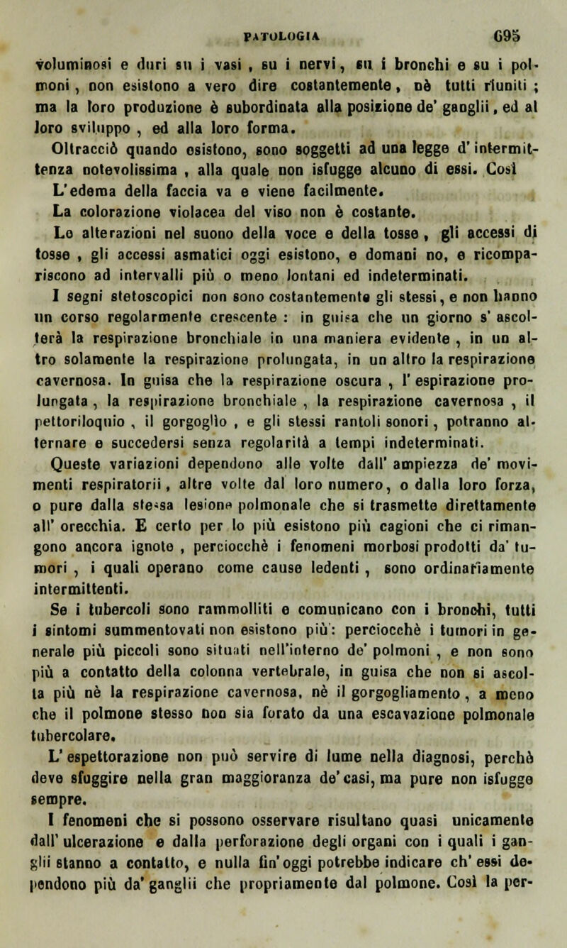 voluminosi e duri su i vasi , su i nervi, su i bronchi e su i pol- moni , non esistono a vero dire costantemente, dò tutti riuniti ; ma la toro produzione è subordinata alla posizione de' gaoglii, ed al loro sviluppo , ed alla loro forma. Oltracciò quando esistono, sono soggetti ad una legge d'intermit- tenza notevolissima , alla quale non isfugge alcuno di essi. Cosi L'edema della faccia va e viene facilmente. La colorazione violacea del viso non è costante. Lo alterazioni nel suono della voce e della tosse, gli accessi di tosse i gli accessi asmatici oggi esistono, e domani no, e ricompa- riscono ad intervalli più o meno lontani ed indeterminati. I segni stetoscopici non sono costantemente gli stessi, e non hanno un corso regolarmente crescente : in gui.-a che un giorno s' ascol- terà la respirazione bronchiale in una maniera evidente , in un al- tro solamente la respirazione prolungata, in un altro la respirazione cavernosa. In guisa che la respirazione oscura , l'espirazione pro- lungata , la respirazione bronchiale , la respirazione cavernosa , il pettoriloquio , il gorgoglio , e gli slessi rantoli sonori, potranno al- ternare e succedersi senza regolarità a tempi indeterminati. Queste variazioni dependono alle volte dall' ampiezza de' movi- menti respiratori!, altre volle dal loro numero, o dalla loro forza, o pure dalla ste-sa lesione polmonale che si trasmette direttamente all' orecchia. E certo per lo più esistono più cagioni che ci riman- gono ancora ignote , perciocché i fenomeni morbosi prodotti da' tu- mori , i quali operano come cause ledenti , sono ordinariamente intermittenti. Se i tubercoli sono rammolliti e comunicano con i bronchi, tutti j sintomi summentovati non esistono più : perciocché i tumori in ge- nerale più piccoli sono situati nell'interno de' polmoni , e non sono più a contatto della colonna vertebrale, in guisa che non si ascol- ta più né la respirazione cavernosa, né il gorgogliamento, a meno che il polmone stesso non sia forato da una escavazione polmonale tubercolare. L' espettorazione non può servire di lume nella diagnosi, perchè deve sfuggire nella gran maggioranza de'casi, ma pure non isfugge sempre. I fenomeni che si possono osservare risultano quasi unicamente dall' ulcerazione e dalla perforazione degli organi con i quali i gan- zili stanno a contatto, e nulla Un'oggi potrebbe indicare ch'essi de- pendono più da'ganglii che propriamente dal polmone. Cosi la per-