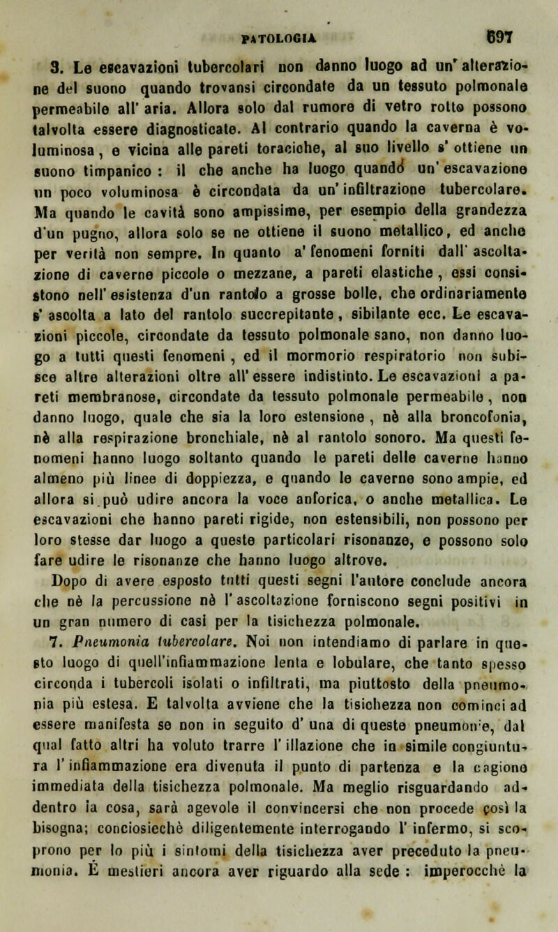 3. Le escavazioni tubercolari non danno luogo ad un'alterazio- ne del suono quando trovansi circondate da un tessuto polmonale permeabile all' aria. Allora solo dal rumore di vetro rotto possono talvolta essere diagnosticate. Al contrario quando la caverna è vo- luminosa , e vicina alle pareti toraciohe, al suo livello s ottiene un suono timpanico : il che anche ha luogo quando* un' escavazione un poco voluminosa è circondata da un' infiltrazione tubercolare. Ma quando le cavità sono ampissime, per esempio della grandezza d'un pugno, allora solo se ne ottiene il suono metallico, ed anche per verità non sempre. In quanto a' fenomeni forniti dall' ascolta- zione di caverne piccole o mezzane, a pareti elastiche, essi consi- stono nell'esistenza d'un rantolo a grosse bolle, che ordinariamente s' ascolta a lato del rantolo succrepitante, sibilante ecc. Le escava- zioni piccole, circondate da tessuto polmonale sano, non danno luo- go a tutti questi fenomeni , ed il mormorio respiratorio non subi- sce altre alterazioni oltre all'essere indistinto. Le escavazioni a pa- reti membranose, circondate da tessuto polmonale permeabile, nou danno luogo, quale che sia la loro estensione , né alla broncofonia, né alla respirazione bronchiale, né al rantolo sonoro. Ma questi fe- nomeni hanno luogo soltanto quando le pareti delle caverne lunuo almeno più linee di doppiezza, e quando le caverne sono ampie, ed allora si.può udire ancora la voce anforica, o anohe metallica. Le escavazioni che hanno pareti rigide, non estensibili, non possono per loro stesse dar luogo a queste particolari risonanze, e possono solo fare udire le risonanze che hanno luogo altrove. Dopo di avere esposto tutti questi segni l'autore conclude ancora che né la percussione né 1' ascoltazione forniscono segni positivi in un gran numero di casi per la tisichezza polmonale. 7. Pneumonia tubercolare. Noi non intendiamo di parlare in que- sto luogo di quell'infiammazione lenta e lobulare, che tanto spesso circonda i tubercoli isolati o infiltrati, ma piuttosto della pneumo- nia più estesa. E talvolta avviene che la tisichezza non cominci ad essere manifesta se non in seguito d' una di queste pneumoire, dal qual fatto altri ha voluto trarre l'illazione che in simile congiuntu- ra l'infiammazione era divenuta il punto di partenza e la cagiono immediata della tisichezza polmonale. Ma meglio risguardando ad- dentro ia cosa, sarà agevole il convincersi che non procede così la bisogna; conciosiechè diligentemente interrogando 1' infermo, si sco- prono per lo più i sintomi della tisichezza aver preceduto la pneu- monia. E mestieri ancora aver riguardo alla sede : imperocché la