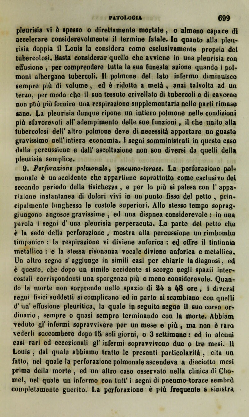 pleurisia vi è spesso o direttamente mortale, o almeno capace di accelerare considerevolmente il termine fatale. In quanto alla pleu- risia doppia il Louis la considera come esclusivamente propria dei tubercolosi, Sasta considerar quello che avviene in una pleurisia con effusione , per comprendere tutta la sua funesta azione quando i pol- moni albergano tubercoli. Il polmone del lato infermo diminuisce sempre più di volume, ed è ridotto a metà , ami talvolta ad un terzo, per modo che il suo tessuto crivellato di tubercoli e di caverne non ptiò più fornire una respirazione supplementaria nelle parti rimase sane. La pleurisia dunque ripone un intiero polmone nelle condizioni più sfavorevoli all' adempimento delle sue funzioni, il che unito alla tubercolosi dell' altro polmone deve di necessità apportare un guasta gravissimo nell'intiera economia. 1 segni somministrati in questo caso dalla percussione e dall' ascoltazione non son diversi da quelli della, pleurisia semplice. 9. Perforazione polmonale, pneumotorace. La perforazione pol- monale è un accidente che appartiene soprattutto come esclusivo del secando periodo della tisichezza, e per lo più si palesa con 1' appa- rizione instantanea di dolori vivi in un punto fisso del petto , prin- cipalmente lunghesso le costole superiori. Allo stesso tempo soprag- giungono angosce gravissime , ed una dispnea considerevole : in una parola i segni d' una pleurisia perperacuta. La parte del petto che è la sede della perforazione , mostra alla percussione un rimbomba timpanico : la respirazione vi diviene anforica : ed offre il tintinnio metallico : e la stessa risonanza vocale diviene anforica e metallica. Un altro segno s'aggiunge in simili casi per chiarir la diagnosi, ed è questo, che dopo un simile accidente si scorge negli spazii inter- costali corrispondenti una sporgenza più Q meno considerevole. Quan- do la morte non sorprende nello spazio di 24 a 4-8 ore, i diversi segni fisici suddetti si complicano ed in parte si scambiano con quelli d' un' effusione pleuritica, la quale in seguito segue il suo corso or- dinario , sempre o quasi sempre terminando con la morte, Abbiam \eduto g|' infermi sopravvivere per un mese e più , ma non è raro vederli soccombere dopo 15 soli giorni, o 3 settimane : ed in alcuni casi rari ed eccezionali gì' infermi sopravvivono due o tre mesi. Il Louis , dal quale abbiamo tratto le presenti particolarità , cita un fatto, nel quale la perforazione polmonale ascendeva a disciotto mesi prima della morte , ed un altro caso osservato nella clinica di Clio- mei, nel quale un infermo con tutt' i segni di pneumo-torace sembrò completamente guerito. La perforazione è più frequente a sinistra
