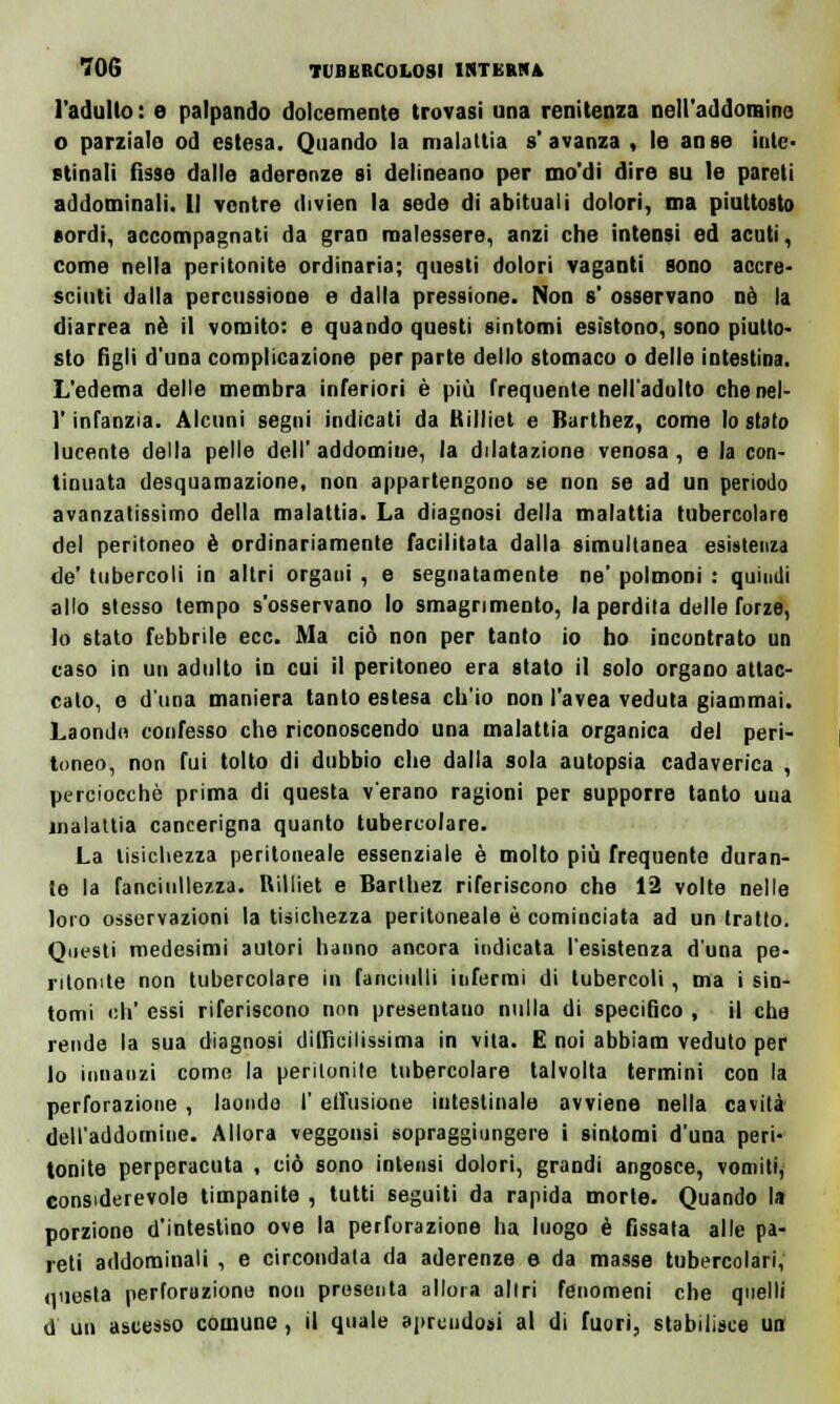 l'adulto: e palpando dolcemente trovasi ima renitenza nell'addomine o parziale od estesa. Quando la malattia s'avanza, le anse inte- stinali fìsse dalle aderenze si delineano per mo'di dire su le pareti addominali. Il ventre divien la sede di abituali dolori, ma piuttosto sordi, accompagnati da gran malessere, anzi che intensi ed acuti, come nella peritonite ordinaria; questi dolori vaganti sono accre- sciuti dalla percussione e dalla pressione. Non s' osservano nò la diarrea né il vomito: e quando questi sintomi esìstono, sono piutto- sto figli d'una complicazione per parte dello stomaco o delle intestina. L'edema delle membra inferiori è più frequente nell'adulto chenel- l'infanzia. Alcuni segni indicati da Rilliet e Barthez, come lo stato lucente della pelle dell' addomine, la dilatazione venosa, e la con- tinuata desquamazione, non appartengono se non se ad un periodo avanzatissimo della malattia. La diagnosi della malattia tubercolare del peritoneo è ordinariamente facilitata dalla simultanea esistenza de' tubercoli in altri organi , e segnatamente ne' polmoni : quindi allo stesso tempo s'osservano lo smagrimento, la perdita delle forze, lo stato febbrile ecc. Ma ciò non per tanto io ho incontrato un caso in un adulto in cui il peritoneo era stato il solo organo attac- calo, e d'una maniera tanto estesa ch'io non l'avea veduta giammai. Laonde confesso che riconoscendo una malattia organica del peri- toneo, non fui tolto di dubbio che dalla sola autopsia cadaverica , perciocché prima di questa v'erano ragioni per supporre tanto uua malattia cancerigna quanto tubercolare. La tisichezza peritoneale essenziale è molto più frequente duran- te la fanciullezza. Rilliet e Barthez riferiscono che 12 volte nelle loro osservazioni la tisichezza peritoneale è cominciata ad un tratto. Questi medesimi autori hanno ancora indicata l'esistenza d'una pe- ritonite non tubercolare in fanciulli infermi di tubercoli , ma i sìn- tomi eh' essi riferiscono non presentano nulla di specifico , il che rende la sua diagnosi difficilissima in vita. E noi abbiano, veduto per lo innanzi come la peritonite tubercolare talvolta termini con la perforazione , laonde I' effusione intestinale avviene nella cavità dell'addomine. Allora veggonsi sopraggiungere i sintomi d'una peri- tonite perperacuta , ciò sono intensi dolori, grandi angosce, vomiti, considerevole timpanite , tutti seguiti da rapida morte. Quando la porzione d'intestino ove la perforazione ha luogo è fissala alle pa- reti addominali , e circondata da aderenze e da masse tubercolari, questa perforazione non prosenta allora altri fenomeni che quelli d un ascesso comune , il quale aprendosi al di fuori, stabilisce un