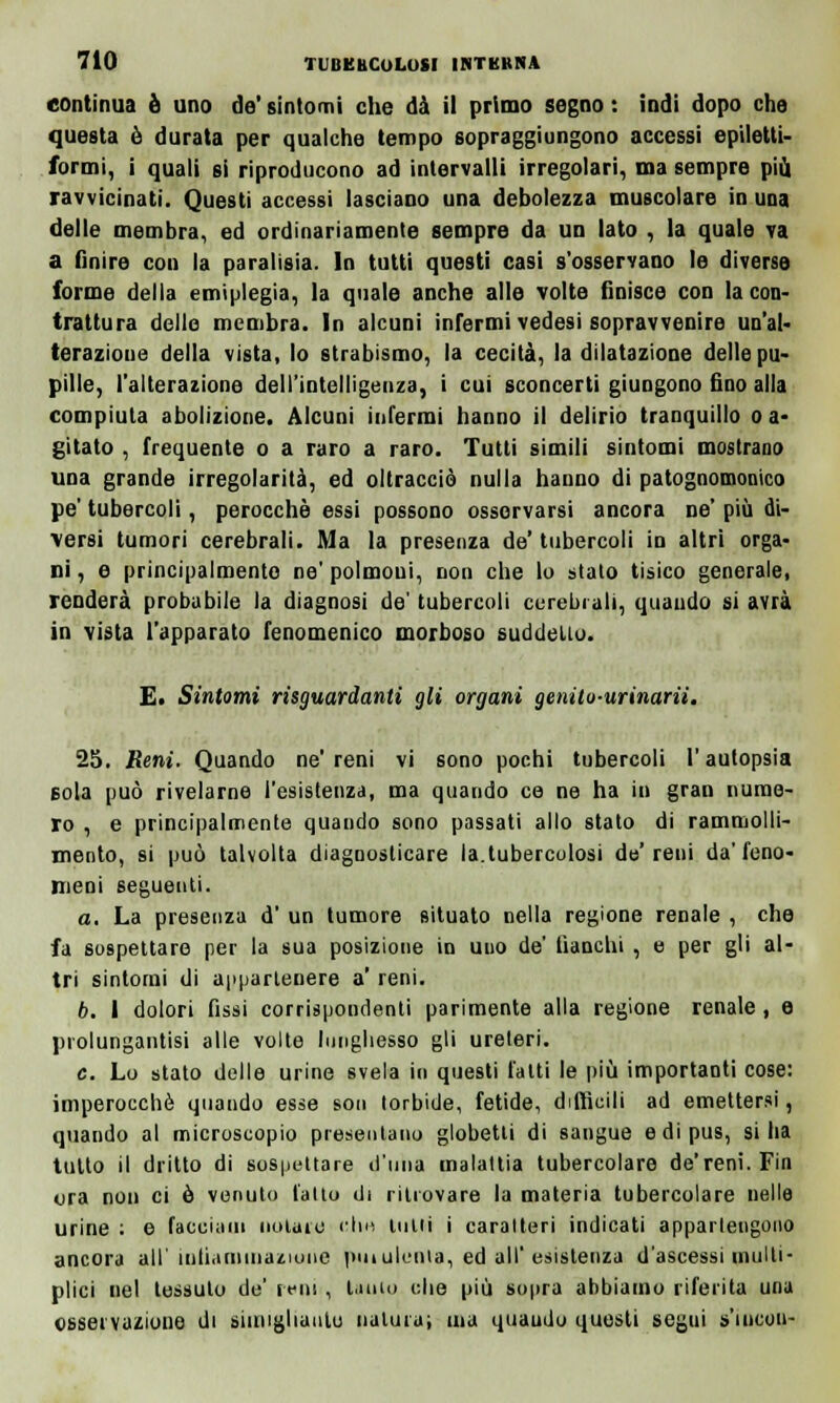 continua è uno de' sintomi che dà il primo segno : indi dopo che questa è durata per qualche tempo sopraggiungono accessi epilotti- formi, i quali si riproducono ad intervalli irregolari, ma sempre più ravvicinati. Questi accessi lasciano una debolezza muscolare in una delle membra, ed ordinariamente sempre da un lato , la quale va a finire con la paralisia. In tutti questi casi s'osservano le diverse forme della emiplegia, la quale anche alle volte finisce con la con- trattura delle membra. In alcuni infermi vedesi sopravvenire un'al- terazione della vista, lo strabismo, la cecità, la dilatazione delle pu- pille, l'alterazione dell'intelligenza, i cui sconcerti giungono fino alla compiuta abolizione. Alcuni infermi hanno il delirio tranquillo o a* gitato , frequente o a raro a raro. Tutti simili sintomi mostrano una grande irregolarità, ed oltracciò nulla hanno di patognomonico pe' tubercoli, perocché essi possono osservarsi ancora ne' più di- versi tumori cerebrali. Ma la presenza de' tubercoli in altri orga- ni , e principalmente ne' polmoni, non che lo stato tisico generale, renderà probabile la diagnosi de' tubercoli cerebrali, quando si avrà in vista l'apparato fenomenico morboso suddelio. E. Sintomi risguardanti gli organi genito-urinarii. 25. Reni. Quando ne' reni vi sono pochi tubercoli V autopsia sola può rivelarne l'esistenza, ma quando ce ne ha in gran nume- ro , e principalmente quando sono passati allo stato di rammolli- mento, si può talvolta diagnosticare la.tubercolosi de'reni da'feno- meni seguenti. a. La presenza d' un tumore situato nella regione renale , che fa sospettare per la sua posizione in uno de' fianchi , e per gli al- tri sintorni di appartenere a' reni. b. I dolori fissi corrispondenti parimente alla regione renale , e prolungatisi alle volte lunghesso gli ureteri. e. Lo stato delle urine svela in questi l'alti le più importanti cose: imperocché quando esse son torbide, fetide, difficili ad emettersi, quando al microscopio presentano globetli di sangue e di pus, si ha tutto il dritto di sospettare d'una malattia tubercolare de'reni. Fin ura non ci è venuto l'alto di ritrovare la materia tubercolare nelle urine : e facciam notaio che tulli i caratteri indicati appartengono ancora all' infiaminaznme puiulema, ed all'esistenza d'ascessi multi- plici nel tessuto de' reni , Unio che più sopra abbiamo riferita una osservazione di simigliatile naturai ina quaudo questi segui s'iucou-