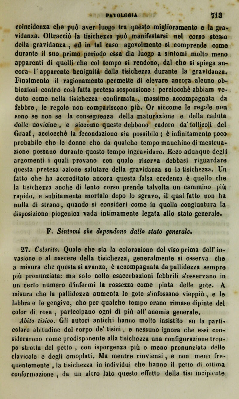 coincidenza che può aver luogo tra questo miglioramento e la gra- vidanza. Oltracciò la tisichezza può manifestarsi nel corso stesso della gravidanza , ed in tal caso agevolmente si comprende come durante il suo primo periodo essa dia luogo a sintomi molto meno apparenti di quelli che col tempo si rendono, dal che si spiega an- cora 1' apparente benignità della tisichezza durante la gravidanza. Finalmente il ragionamento permette di elevare ancora alcune ob- biezioni contro così fatta pretesa sospensione : perciocché abbiam ve- duto come nella tisichezza confirmata , massime accompagnata da febbre, le regole non compariscono più. Or siccome le regole non sono se non se la conseguenza della maturazione e della caduta delle uovioine , e siccome queste debbono cadere da' follicoli del Graaf, acciocché la fecondazione sia possibile; è infinitamente poco probabile che le donne che da qualche tempo manchino di mestrua- zione possano durante questo tempo ingravidare. Ecco adunque degli argomenti i quali provano con quale riserva debbasi riguardare questa pretesa azione salutare della gravidanza su la tisichezza. Un fatto che ha accreditato ancora questa falsa credenza è quello che la tisichezza anche di lento corso prende talvolta un cammino più rapido, e subitamente mortale dopo lo sgravo, il qual fatto non ha nulla di strano, quando si consideri come in quella congiuntura la disposizione piogenica vada intimamente legata allo stato generale. F. Sintomi che dependono dallo stato generale. 27. Colorito, Quale che sia la colorazione del viso prima dell' in- vasione o al nascere della tisichezza, generalmente si osserva che a misura che questa si avanza, è accompagnata da pallidezza sempre più pronunziata: ma solo nelle esacerbazioni febbrili s'osservano in un certo numero d'infermi la rossezza come pinta delle gote. A. misura che la pallidezza aumenta le gote s'infossano vieppiù, e le labbra e le gengive, che per qualche tempo erano rimaso dipinte del color di rosa , partecipano ogni di più all' anemia generale. Abito tisico. Gli autori antichi hanno molto insistito su la parti- colare abitudine del corpo de' tisici , e nessuno ignora che essi con- siderarono come predisponente alla tisichezza una configurazione trop- po stretta del petto , con isporgenza più o meno pronunziata delle clavicole e degli omoplati. Ma mentre rinviensi , e non meno fre- quentemente , la tisichezza in individui che hanno il petto di ottima conformazione , da un altro lato questo effetto della tisi incipiente