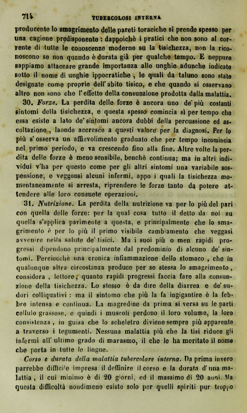 producente lo smagrimenlo delle pareti toraciche sì prende spesso per una cagione predisponente : dappoiché i pratici che non sono al cor- rente di tutte le conoscenze moderne su la tisichezza, non la rico- noscono se non qusndo è durata già per qualche tempo. E neppure sappiamo attaccare grande Importanza alle unghie adunche indicate sotto il nome di unghie ippocratiche , le quali da taluno sono state designate come proprie dell'abito tisico, e che quando si osservano altro non sono che l'effetto della consunzione prodotta dalla malattia. 30. Forze. La perdita delle forze è ancora uno de' più costanti sintomi della tisichezza, e questa spesso comincia sì per tempo che essa esiste a lato de'sintomi ancora dubbi della percussione ed as< coltazione , laonde accresce a questi valore per /a diagnosi. Per lo più s'osserva un aftievolimento graduato che per tempo incomincia nel primo periodo, e va crescendo fino alla fine. Altre volte la per- dita delle forze è meno sensibile, benché continua; ma in altri indi- vidui v'ha per questo come per gli altri sintomi una variabile sos- pensione, e veggonsi alcuni infermi, appo i quali la tisichezza mo- mentaneamente si arresta, riprendere le forze tanto da potere at- tendere alle loro consuete operazioni. 31. Nutrizione. La perdita della nutrizione va per lo più del pari con quella delle forze: per la qua) cosa tutto il detto da noi su quella s'applica parimente a questa, e principalmente che lo sma- grimenlo è por lo più il primo visibile cambiamento che veggasi avvenire nella salute de' tisici. Ma i suoi più o men rapidi pro- gressi dipendono principalmente dal predominio di alcuno de' sin- tomi. Perciocché una cronica infiammazione dello stomaco , che in qualunque altra circostanza produce per se stessa lo smagrimento, considera , lettore, quanto rapidi progressi faccia fare alla consun- zione della tisichezza. Lo stesso è da dire della diarrea e de'su- dori colliquativi : ma il sintomo che più la fa ingigantire è la feb- bre intensa e continua. La magredine da prima si versa su le parti cellulo grassose, e quindi i muscoli perdono il loro volume, la loro consistenza, in guisa che lo scheletro diviene sempre più apparente a traverso i tegumenti. Nessuna malattia più che la tisi riduce gli infermi all' ultimo grado di marasmo, il che le ha meritato il nome che porta in tutte lo lingue. Corso e durata della malattia tubercolare interna. Da prima invero parrebbe diflìci'e impresa il delfinire il corso e la durata d'una ma- lattia , il cui minimo é di 20 g;orni. ed il massimo di 20 anni. Ma questa difficoltà nondimeno esiste solo por quelli spiriti pur troppo