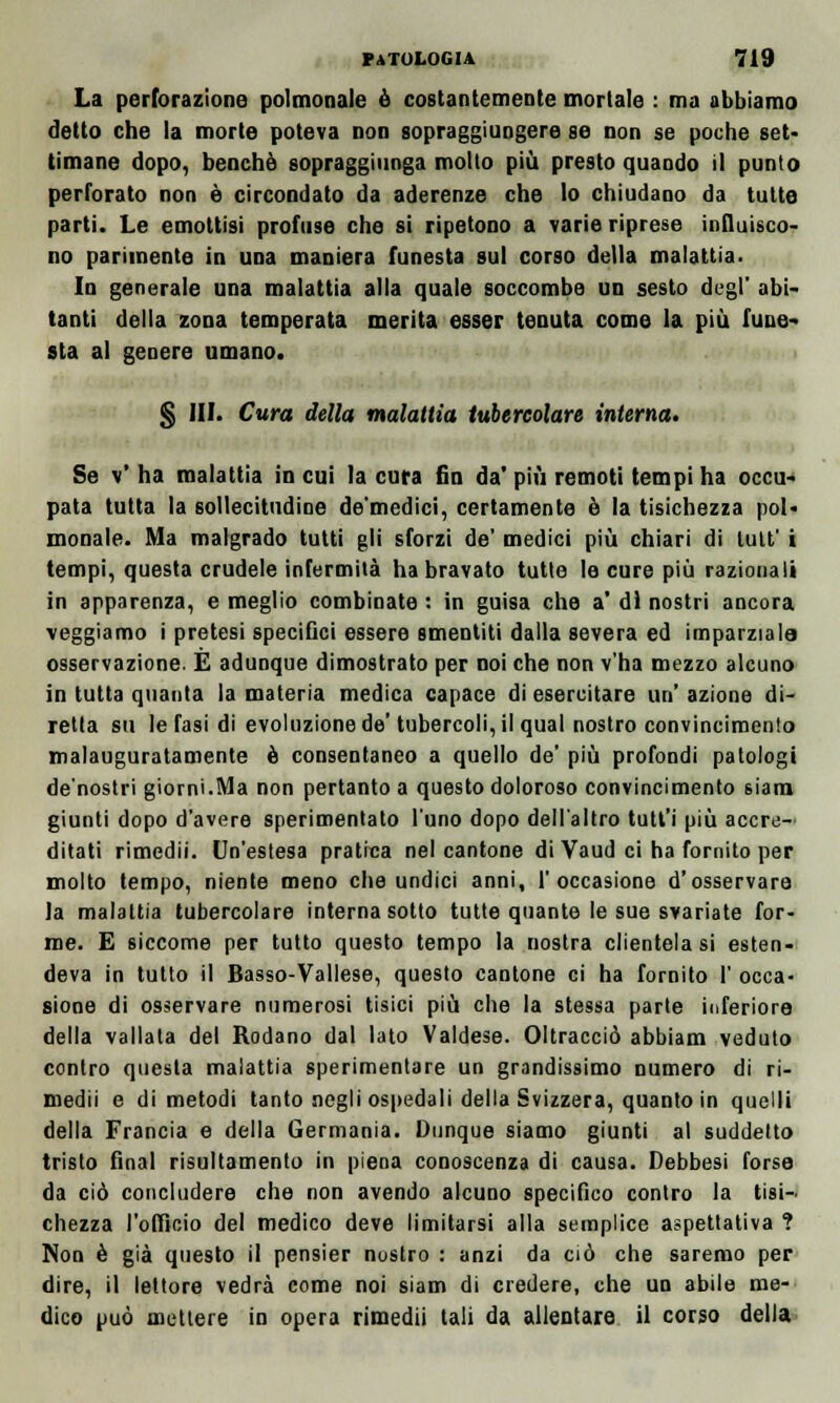 La perforazione polmonale è costantemente mortale : ma abbiamo detto che la morte poteva non sopraggiungere se non se poche set- timane dopo, benché sopraggiunga molto più presto quando il punto perforato non è circondato da aderenze che lo chiudano da tutte parti. Le emottisi profuse che si ripetono a varie riprese influisco- no parimente in una maniera funesta sul corso della malattia. In generale una malattia alla quale soccombe un sesto degl' abi- tanti della zona temperata merita esser tenuta come la più fune- sta al genere umano. § IH. Cura della malattia tubercolare interna. Se v' ha malattia in cui la cura fin da' più remoti tempi ha occu- pata tutta la sollecitudine de'medici, certamente è la tisichezza pol- monale. Ma malgrado tutti gli sforzi de' medici più chiari di lult' i tempi, questa crudele infermità ha bravato tutte le cure più razionali in apparenza, e meglio combinate : in guisa che a' di nostri ancora veggiamo i pretesi specifici essere smentiti dalla severa ed imparziale osservazione. E adunque dimostrato per noi che non v'ha mezzo alcuno in tutta quanta la materia medica capace di esercitare un azione di- retta su le fasi di evoluzione de'tubercoli, il qual nostro convincimento malauguratamente è consentaneo a quello de' più profondi patologi de'nostri giorni.Ma non pertanto a questo doloroso convincimento siam giunti dopo d'avere sperimentato l'uno dopo dell'altro tutt'i più accre- ditati rimedii. Un'estesa pratica nel cantone di Vaud ci ha fornito per molto tempo, niente meno che undici anni, l'occasione d'osservare la malattia tubercolare interna sotto tutte quante le sue svariate for- me. E siccome per tutto questo tempo la nostra clientelasi esten- deva in tutto il Basso-Vallese, questo cantone ci ha fornito I' occa- sione di osservare numerosi tisici più che la stessa parte inferiore della vallata del Rodano dal lato Valdese. Oltracciò abbiam veduto contro questa malattia sperimentare un grandissimo numero di ri- medii e di metodi tanto negli ospedali della Svizzera, quanto in quelli della Francia e della Germania. Dunque siamo giunti al suddetto tristo final risultamento in piena conoscenza di causa. Debbesi forse da ciò concludere che non avendo alcuno specifico contro la tisi- chezza l'officio del medico deve limitarsi alla semplice aspettativa ? Non è già questo il pensier nostro : anzi da ciò che saremo per dire, il lettore vedrà come noi siam di credere, che un abile me- dico può mettere in opera rimedii tali da allentare il corso della