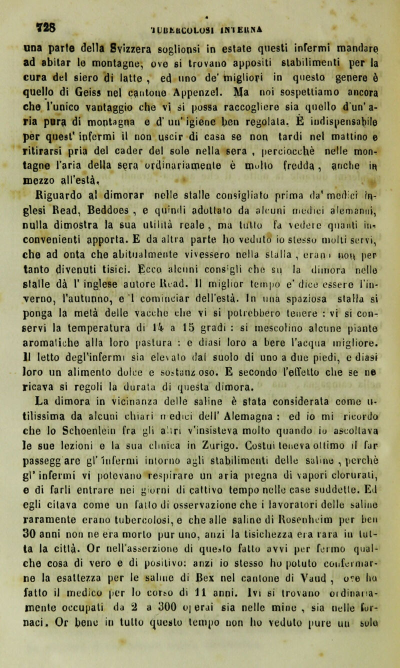 una parte della Svizzera sogliono in estate questi infermi mandare ad abitar le montagne, ove si trovano appositi stabilimenti per la cura del siero di latte , ed uno de' migliori in questo genere è quello di Geiss nel cantone Appenzel. Ma noi sospettiamo ancora che l'unico vantaggio che vi si possa raccogliere sia quello d'un' a- ria pura di montagna e d' un' igiene ben regolala. E indispensabile per quest' infermi il non uscir di casa se non tardi nel mattino e ritirarsi pria del cader del sole nella sera , perciocché nelle mon- tagne l'aria della sera ordinariamente è multo fredda, anche in mezzo all'està* Riguardo al dimorar nelle stalle consigliato prima da' medici In- glesi Read, Beddoes , e quindi adottato da alcuni medici alemanni, nulla dimostra la sua utilità reale, ma tulio fa Vedere quanti h> convenienti apporta. E da altra parte ho veduto io slesso molti servi, che ad onta che abitualmente vivessero nella stalla, erart-' non per tanto divenuti tisici. Ecco alcuni cons;gli che sii la dimora nelle stalle dà l' inglese autore Head. Il miglior tempo e' dice essere l'in- verno, l'autunno, e 1 cominciar dell'està. In una spaziosa stalla si ponga la mela delle vacche che vi si potrebbero tenere : vi si con- servi la temperatura di lk a 15 gradi : si mescolino alcune piante aromatiche alla loro pastura : e diasi loro a bere l'acqua migliore. Il letto degl'infermi sia elevalo dal suolo di uno a due piedi, e diasi loro un alimento dolce e sùstarjz oso. E secondo l'effetto che se ne ricava si regoli la durata di questa dimora. La dimora in vicinanza delle saline è stata considerata come u- tilissima da alcuni chiari mèdici dell'Alemagna : ed io mi ricordo che lo Schoenlein fra gli a'ìri v'insisteva molto quando io ascoltava le sue lezioni e la sua clinica in Zurigo. Costui teneva ottimo il far passegg are gl'infermi intorno agli stabilimenti delle salmo , perchè gì' infermi vi potovano respirare un aria piegna di vapori clorurali, e di farli entrare nei giorni di cattivo tempo nello case suddette. Ed egli citava come un fallo di osservazione che i lavoratori delle salino raramente erano tubercolosi, e che alle saline di Hoseuheim per ben 30 anni non ne era morto pur uno, anzi la tisichezza era rara in tut- ta la città. Or nell'asserzione di quello fatto avvi per fermo qual- che cosa di vero e di positivo: anzi io stesso ho potuto conformar- ne la esaltezza per le saline di Bex nel cantone di Vaud , ove ho fatto il medico per lo coirò di 11 anni. Ivi si trovano oidinana- mente occupali da 2 a 300 o| erai sia nelle mine , sia nelle for- naci. Or bene in tulio questo tempo uon ho veduto [iure un solo