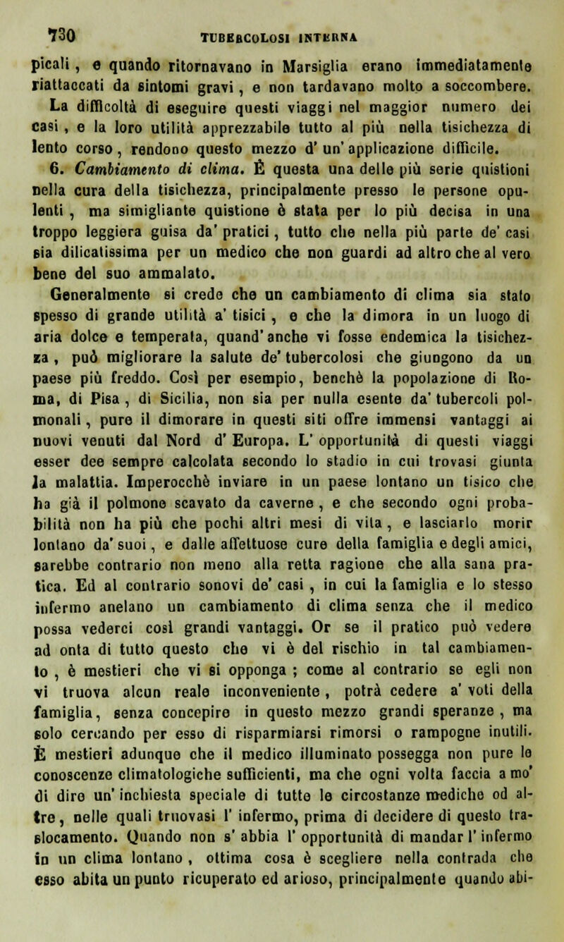 picali, e quando ritornavano in Marsiglia erano immediatamente riattaccati da sintomi gravi, e non tardavano molto a soccombere. La difficoltà di eseguire questi viaggi nel maggior numero dei casi, e la loro utilità apprezzabile tutto al più nella tisichezza di lento corso, rendono questo mezzo d' un' applicazione diffìcile. 6. Cambiamento di clima. È questa una delle più serie quistioni nella cura della tisichezza, principalmente presso le persone opu- lenti , ma simigliante quistione ò stata per lo più decisa in una troppo leggiera guisa da' pratici, tutto che nella più parte de' casi eia delicatissima per un medico che non guardi ad altro che al vero bene del suo ammalato. Generalmente si crede che un cambiamento di clima sia stalo spesso di grande utilità a' tisici , e che la dimora in un luogo di aria dolce e temperata, quand'anche vi fosse endemica la tisichez- za , può migliorare la salute de'tubercolosi che giungono da un paese più freddo. Così per esempio, benché la popolazione di Ro- ma, di Pisa , di Sicilia, non sia per nulla esente da' tubercoli pol- lino n a 1 i , pure il dimorare in questi siti offre immensi vantaggi ai nuovi venuti dal Nord d' Europa. L' opportunità di questi viaggi esser dee sempre calcolata secondo lo stadio in cui trovasi giunta ia malattia. Imperocché inviare in un paese lontano un tisico che ha già il polmone scavato da caverne, e che secondo ogni proba- bilità non ha più che pochi altri mesi di vita, e lasciarlo morir lontano da' suoi, e dalle affettuose cure della famiglia e degli amici, sarebbe contrario non meno alla retta ragione che alla sana pra- tica. Ed al contrario sonovi de' casi, in cui la famiglia e lo stesso infermo anelano un cambiamento di clima senza che il medico possa vederci cosi grandi vantaggi. Or se il pratico può vedere ad onta di tutto questo che vi è del rischio in tal cambiamen- to , è mestieri che vi si opponga ; come al contrario se egli non vi truova alcun reale inconveniente, potrà cedere a' voti della famiglia, senza concepire in questo mezzo grandi speranze, ma 6oIo cercando per esso di risparmiarsi rimorsi o rampogne inutili. È mestieri adunque che il medico illuminato possegga non pure lo conoscenze climatologiche sufficienti, ma che ogni volta faccia amo' di diro un' inchiesta speciale di tutte le circostanze mediche od al- tre, nelle quali truovasi 1' infermo, prima di decidere di questo tra- slocamento. Quando non s'abbia l'opportunità di mandar l'infermo in un clima lontano , ottima cosa è scegliere nella contrada che esso abita un punto ricuperato ed arioso, principalmente quando abi-
