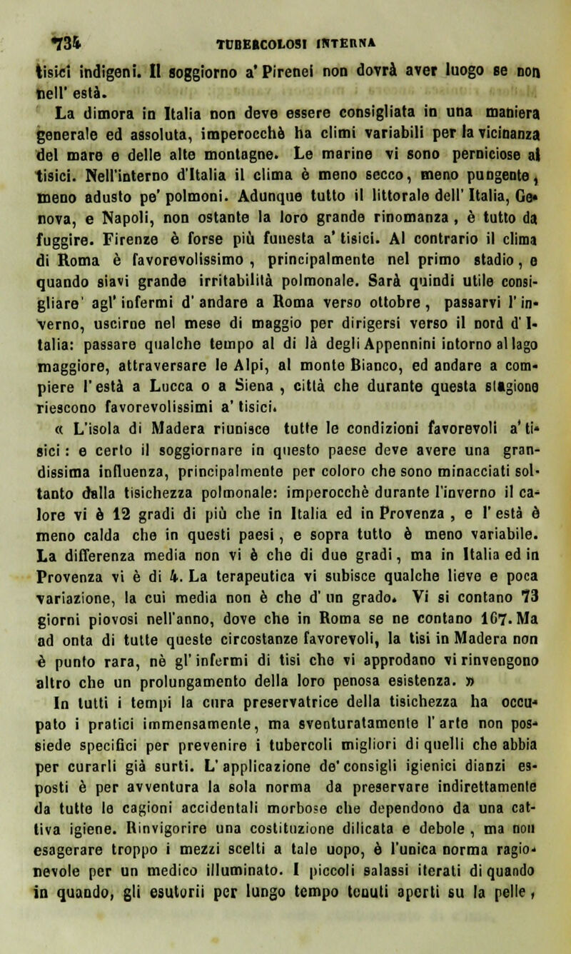 tisici indigeni. II soggiorno a'Pirenei non dovrà aver luogo se non fieli' està. La dimora in Italia non deve essere consigliata in una mahiera generale ed assoluta, imperocché ha climi variabili per la vicinanza del mare e delle alte montagne. Le marine vi sono perniciose at tisici. Nell'interno d'Italia il clima è meno secco, meno pungente, meno adusto pe' polmoni. Adunque tutto il littorale dell'Italia, Gè* nova, e Napoli, non ostante la loro grande rinomanza , è tutto da fuggire. Firenze è forse più funesta a* tisici. Al contrario il clima di Roma è favorevolissimo , principalmente nel primo stadio, e quando siavi grande irritabilità polmonale. Sarà quindi utile consi- gliare' agl'infermi d'andare a Roma verso ottobre, passarvi l'in- verno, uscirne nel mese di maggio per dirigersi verso il nord d'I- talia: passare qualche tempo al di là degli Appennini intorno allago maggiore, attraversare le Alpi, al monte Bianco, ed andare a com« piere l'està a Lucca o a Siena , città che durante questa stagione riescono favorevolissimi a' tisici. « L'isola di Madera riunisce tutte le condizioni favorevoli a'ti* sici : e certo il soggiornare in questo paese deve avere una gran- dissima influenza, principalmente per coloro che sono minacciati sol- tanto dalla tisichezza polmonale: imperocché durante l'inverno il ca- lore vi è 12 gradi di più che in Italia ed in Provenza , e 1' està è meno calda che in questi paesi, e sopra tutto è meno variabile. La differenza media non vi è che di due gradi, ma in Italia ed in Provenza vi è di 4. La terapeutica vi subisce qualche lieve e poca variazione, la cui media non è che d' un grado. Vi si contano 73 giorni piovosi nell'anno, dove che in Roma se ne contano IC7. Ma ad onta di tutte queste circostanze favorevoli, la tisi in Madera non è punto rara, né gì' infermi di tisi che vi approdano vi rinvengono altro che un prolungamento della loro penosa esistenza. » In lutti i tempi la cura preservatrice della tisichezza ha occu* pato i pratici immensamente, ma sventuratamente l'arte non pos- siede specifici per prevenire i tubercoli migliori di quelli che abbia per curarli già surti. L'applicazione de'consigli igienici dianzi es- posti è per avventura la sola norma da preservare indirettamente da tutte le cagioni accidentali morbose che dependono da una cat- tiva igiene. Rinvigorire una costituzione dilicata e debole , ma non esagerare troppo i mezzi scelti a tale uopo, ò l'unica norma ragio- nevoli; per un medico illuminato. I piccoli salassi iterati di quando in quando, gli esutorii per lungo tempo tenuti aperti su la pelle,