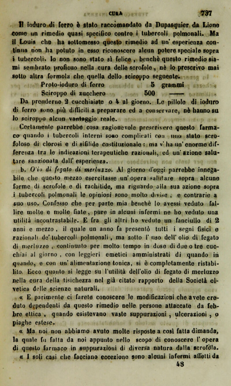 CU» A 73? Il ioduro di ferro è slato raccomandato da Dupasquier da Lione come un rimedio quasi specifico contro i tubercoli polmonali. Ma il Louis che ha sottomesso questo rimedio ad un'esperienza con- tinua non ha potuto in esso riconoscere alcun potere speciale sopra i tubercoli» lo non sono stato sì felice , benché questo rimedio sia- mi sembrato profìcuo nella cura delle scrofole, né lo prescrivo mai sotto altra forinola che quella dello sciroppo seguente. Proto-ioduro di ferro 5 grammi Sciroppo di zucchero 500 ——— Da prenderne 2 cucchiaiate o k al giorno. Le pillole di ioduro di ferro sono più diffìcili a preparare ed a conservare, nò hanno su lo sciroppo alcun vantaggio reale. Certamente parrebbe cosa ragionevole prescriverò questo farma- co quando i tubercoli interni sono complicali con uno stato scro- foloso di clorosi e di sifilide costituzionale: ma v li» un'enorme dif- ferenza tra le indicazioni terapeutiche razionali, ed un'azione salu- tare sanzionata dall' esperienza. b. O'i't di fegato di merluzzo. Al giorno d'oggi parrebbe innega- bile che questo mezzo esercitasse un' opera salutare sopra alcune forme di scrofole e di rachitide, ma riguardo alla sua azione sopra i tubercoli polmonali le opinioni sono mollo divise , e contrarie a suo uso. Confesso che per parte mia benché lo avessi veduto fal- lire molte e molle fiate, pure in alcuni infermi ne ho veduto una utilità incontrastabile. E fra gli altri ho veduto un fanciullo di 2 anni e mezzo , il quale un anno fa presentò tutti i segni fisici e razionali de'tubercoli polmonali, ma sotto l'uso dell'olio di fegato di merluzzo , continuato per molto tempo in dose di due otre cuc- chiai al giorno , con leggieri emetici amministrati di quando in quando, e con un'alimentazione tonica, si è completamente ristabi- lito. Ecco quanto si legge su l'utilità dell'olio di fegato di merluzzo nella cura della tisichezza nel già citato rapporto della Società el- vetica delle scienze naturali. « E parimente ci farete conoscere le modificazioni che avete cre- duto dipendenti da questo rimedio nelle persone attaccate da feb- bre etlica , quando esistevano vaste suppurazioni , ulcerazioni , o piaghe estese. « Ma noi non abbiamo avuto molte risposte a cosi fatta dimanda, la quale fu fatta da noi appunto nello scopo di conoscere l'opera di questo farmaco in suppurazioni di diversa natura dalla scrofola. « 1 soli casi che facciano eccezione sono alcuni informi alleiti da 48