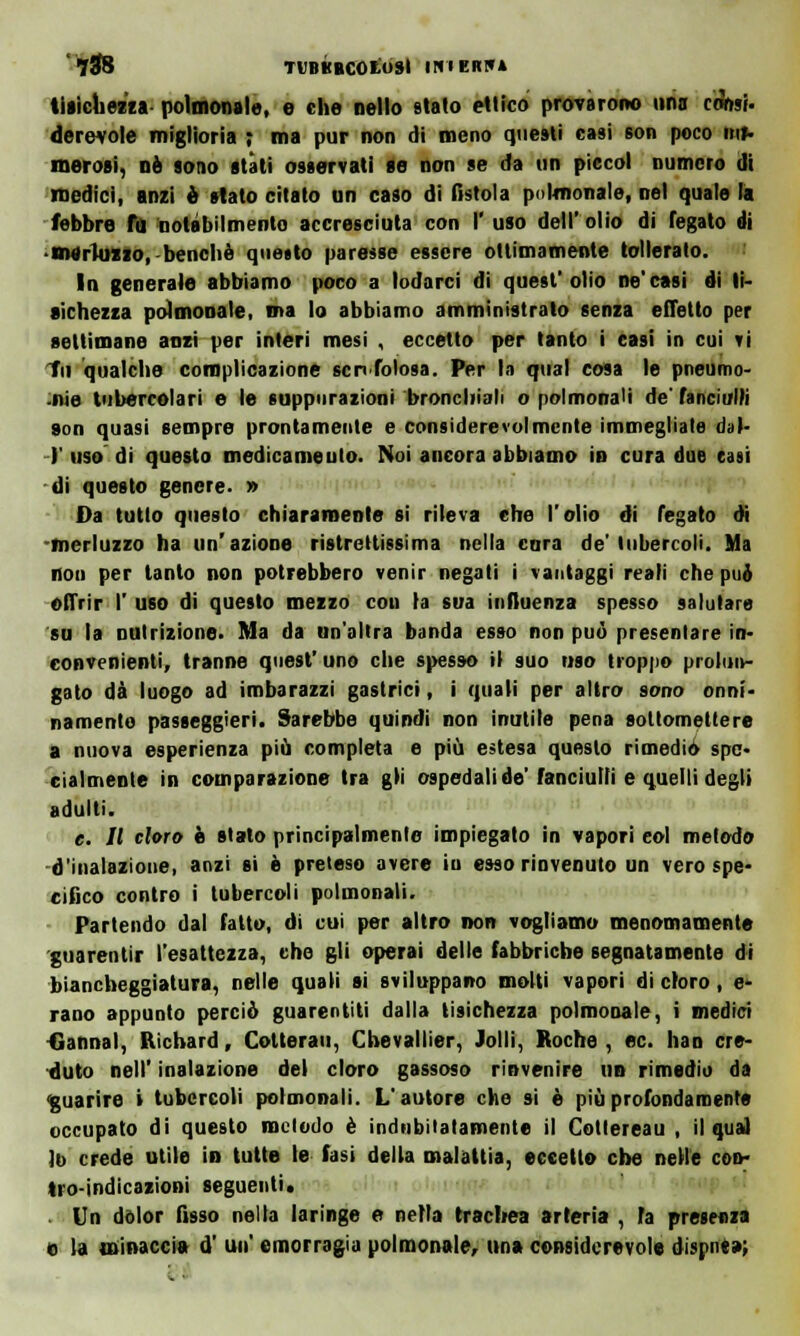 '788 7UBKBC0L0SI IH1EK1U tisichezza polmonale, e che nello stato ettico provarono uria cSnsi. dcrevole miglioria ; ma pur non di meno questi casi son poco im> morosi, né sono stati osservati se non se da un piccol numero di medici, anzi è stato citato un caso di fìstola polmonale, nel quale la febbre fu notabilmento accresciuta con I' uso dell' olio di fegato di merluzzo, benché quetto paresse essere ottimamente tollerato. In generale abbiamo poco a lodarci di quest'olio ne'casi di ti- sichezza polmonale, ma lo abbiamo amministrato senza efletto per settimane anzi per interi mesi , eccetto per tanto i casi in cui vi tu qualche complicazione sen foiosa. Per la qual cosa le pneumo- nie tubercolari e le suppurazioni bronchiali o polmonali de° fanciulli son quasi sempre prontamente e considerevolmente immegliale dal- l' uso' dì questo medicamento. Noi ancora abbiamo in cura due casi di questo genere. » Da tutto questo chiaramente si rileva che l'olio di fegato di -merluzzo ha un'azione ristrettissima nella cara de'tubercoli. Ma non per tanto non potrebbero venir negati i vantaggi reali che pué offrir I' uso di questo mezzo coti la sua influenza spesso salutare su la nutrizione. Ma da un'altra banda esso non può presentare in- convenienti, tranne quest' uno che spesso il suo uso troppo prolun- gato dà luogo ad imbarazzi gastrici, i quali per altro sono onni- namente passeggieri. Sarebbe quindi non inutile pena sottomettere a nuova esperienza più completa e più estesa questo rimedio spe- cialmente in comparazione tra gli ospedali de'fanciulli e quelli degli adulti. e. Il cloro è stato principalmente impiegato in vapori eoi metodo d'inalazione, anzi si è preteso avere iu esso rinvenuto un vero spe- cifico contro i tubercoli polmonali. Partendo dal fatto, di cui per altro non vogliamo menomamente guarentir l'esattezza, che gli operai delle fabbriche segnatamente di biancheggiatura, nelle quali si sviluppano molti vapori di cloro, er- rano appunto perciò guarentiti dalla tisichezza polmonale, i medici Gannal, Richard, Cotterau, Chevallier, Jolli, Roche , ec. han cre- duto nell' inalazione del cloro gassoso rinvenire un rimedio da guarire i tubercoli polmonali. L'autore che si è più profondamente occupato di questo metodo è indubitatamente il Cotlereau , il qua] lo crede utile in tutte le fasi della malattia, eccetto che nelle con- tro-indicazioni seguenti. Un dolor fisso nella laringe e nella trachea arteria , fa presenza e la minacci» d' un' emorragia polmonale, un» considerevole dispnt»;