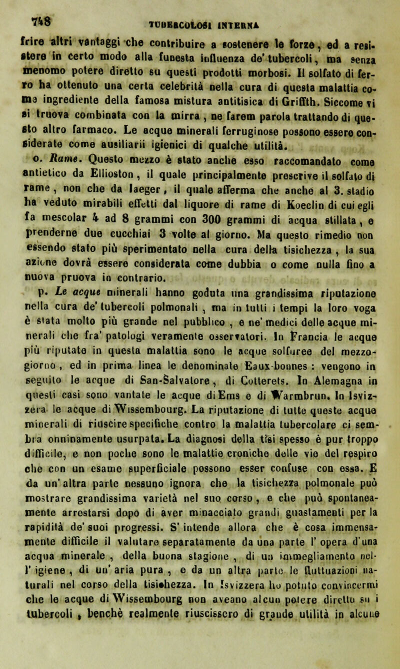*ft8 TDUBBCOLOSl INTEB1U frire altri vantaggi che contribuire a sostenere le forze, ed a resi- ttere in certo modo alla funesta influenza do'tubercoli, ma senza menomo potere diretto su questi prodotti morbosi. Il solfato di fer- ro ha ottenuto una certa celebrità Della cura di questa malattia co- ma ingredienle della famosa mistura antitisica di Griffth. Siccome Ti ai truova combinata con la mirra , ne farem parola trattando di que- sto altro farmaco. Le acque minerali ferruginose possono essere con- siderate come ausiliarii igienici di qualche utilità. o. Rame. Questo mezzo è stato anche esso raccomandato come antielico da Ellioston , il quale principalmente prescrive il solfalo di rame, non che da laeger, il quale afferma che anche al 3. stadio ha veduto mirabili effetti dal liquore di rame di Koeclin di cui egli fa mescolar 4. ad 8 grammi con 300 grammi di acqua stillata, e prenderne due cucchiai 3 volte al giorno. Ma questo rimedio non essendo stato più sperimentato nella cura della tisichezza , la sua azione dovrà essere considerata come dubbia o come nulla fino a nuova pruova io contrario. p. Le acque minerali hanno goduta una grandissima riputazione nella cura de'tubercoli polmonali , ma in tulli i tempi la loro voga è stata molto più grande nel pubblico , e ne'medici delle acque mi- nerali che fra' patologi veramente osservatori. In Francia le acque più riputate in questa malattia sono le acque sulfuree del mezzo- giorno , ed in prima linea le denominate Eaus bonnes : vengono in seguilo le acque di San-Salvalore, di Cotterels. In Alemagna in questi casi sono vantate le acque diEms e di Warmbrun. In Isviz- zera le acque di Wissembourg. La riputazione di tutte queste acque minerali di riuscire specifiche contro la malattia tubercolare ci sem- bra onninamente usurpata. La diagnosi della tisi spesso è pur troppo difficile, e non poche sono le malattie croniche dulie vie del respiro ohe con un esame superficiale possono esser confuse con essa. E da un' altra parte nessuno ignora che la tisichezza polmonale può mostrare grandissima varietà nel suo corso , e che può spontanea- mente arrestarsi dopo di aver minacciato grandi guaslameoti per la rapidità de' suoi progressi. S'intende allora che è cosa immensa- mente difficile il valutare separatamente da una parte l'opera d'una acqua minerale , della buona stagione , di un immegliamcnto nol- )' igiene , di un' aria pura , e da un altra parte le fluttuazioni na- turali nel corso della tisichezza. In [svizzera ho potuto convincermi che le acque di Wissembourg non aveano alcun potere diretto su > tubercoli , benché realmente riuscissero di grande utilità in alcune