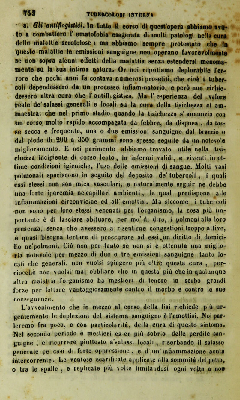 *&8 TtJOBMOtOfl INTRIIW* • a. Gli antiflogìtliei. In tutto il corso di quest'opera abbiamo tvo- to a combattere I' ematofobia esagerata di molti patologi nella cura delle malattie scrofolose t ma abbiamo sempre protestato che in queste malattie le emissioni sanguigne non operano favorevolmente se non sopra alcuni effetti della malattia senza estendersi menoma' inente su la sua intima natura. Or noi reputiamo deplorabile l'er- rore che pochi anni fa contava numerosi proseliti, che cioè i tuber- coli dependessero da un processo infiammatorio, e però non richie- dessero altra cura che l'antiflogistica. Ma I'esperienza del valore reale de'salassi generali e locali su la cura della tisichezza ci am- maestra: che nel primo stadio quando la tisichezza s' annunzia con un corso molto rapido accompagata da febbre, da dispnea , da tos- se secca e frequente, una o due emissioni sanguigne dal braccio o dal piede di 200 a 350 grammi sono spesso seguite da un notevole miglioramento. E noi parimente abbiamo trovato utile nella tisi» chezza incipiente di corso lento, in infermi validi, e viventi in ot- time condizioni igieniche, l'uso delle emissioni di sangue. Molti vasi polmonali spariscono in seguito del deposito de' tubercoli , i quali essi stessi non son mica vasculari, e naturalmente seguir ne debba una forte iperemia ne'capillari ambienti, la qual predispone alle infiammazioni circonvicine ed all' emottisi. Ma siccome i tubercoli non sono per loro stessi vencnati per l'organismo, la cosa più im- portante è di lasciare abituare, per mo' di dire, i polmoni alla loro presenza, senza che avessero a risentirne congestioni troppo attive, e quasi bisogna tentare di proccuraro ad essi.un diritto di domici- lio ne'polmoni. Ciò non per tanto se non si è ottenuta una miglio- ria notevole per mezzo di due o tre emissioni sanguigne tanto lo- cali che generali, non vuoisi spingerò più o'trc questa cura , per- ciocché non vuoisi mai obbliare che in questa più che in qualunque altra malattia l'organismo ha mestieri di tenere in serbo grandi forze per lottare vantaggiosamente contro il morbo e contro le sue conseguenze. L'avvenimento che in mezzo al corso della tisi richiede più ur- gentemente le deplezioni del sistema sanguigno è l'emottisi. Noi par- leremo fra poco, e con particolarità, della cura di questo sintomo. Nel secondo periodo è mestieri es-er più sobrio delle perdite san- guigne , e ricorrere piuttosto a'.-olassi locali , riserbando il salasso generale pe'casi di forte oppressione, e d' un' infiammazione acuta intercorrente. Le ventose scarificale applicate alla sommità del petto, o tra le spalle , e replicate più volle limitandosi ogni volta a iiop