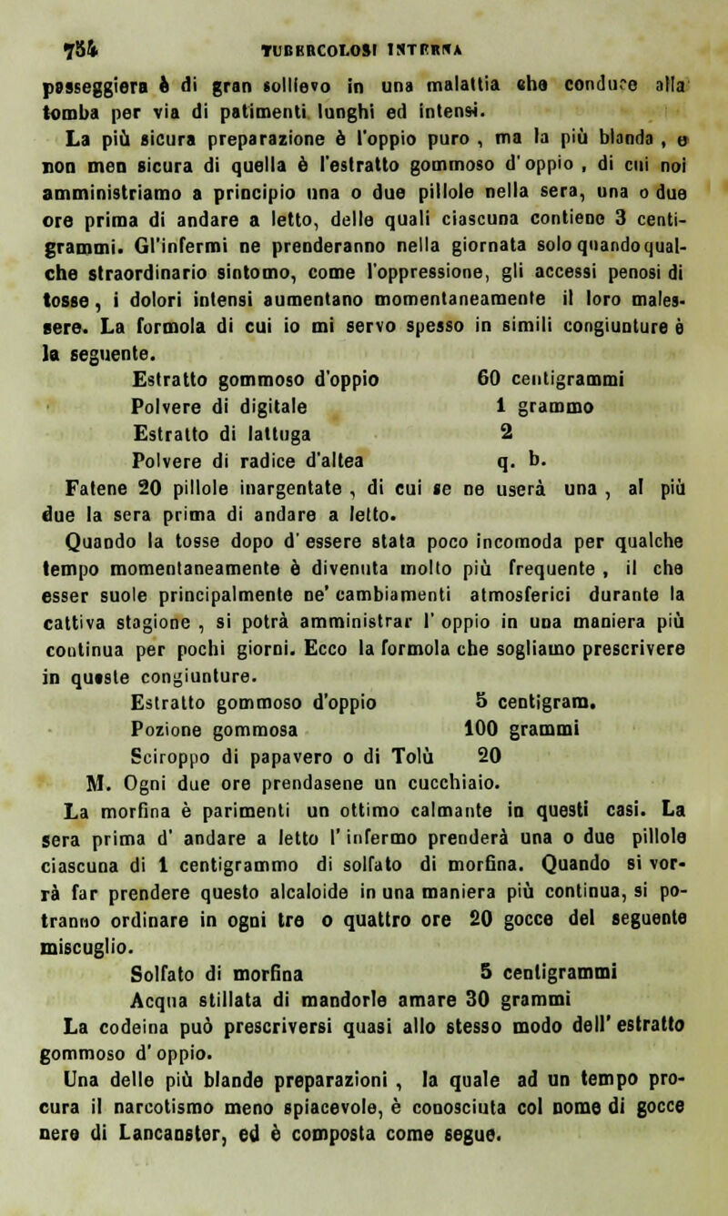 passeggera è di gran sollievo in una malattia «ha conduce alla' tomba per via di patimenti lunghi ed intensi. La più sicura preparazione è l'oppio puro , ma la più blanda , u non meo sicura di quella è l'estratto gommoso d'oppio , di cui noi amministriamo a principio una o due pillole nella sera, una o due ore prima di andare a letto, delle quali ciascuna contiene 3 centi- grammi. Gl'infermi ne prenderanno nella giornata solo quando qual- che straordinario sintomo, come l'oppressione, gli accessi penosi di tosse, i dolori intensi aumentano momentaneamente il loro males- sere. La formola di cui io mi servo spesso in simili congiunture è la seguente. Estratto gommoso d'oppio 60 centigrammi Polvere di digitale 1 grammo Estratto di lattuga 2 Polvere di radice d'altea q. b. Fatene 20 pillole inargentate , di cui se ne userà una , al più due la sera prima di andare a letto. Quando la tosse dopo d' essere stata poco incomoda per qualche tempo momentaneamente è divenuta molto più frequente , il che esser suole principalmente ne' cambiamenti atmosferici durante la cattiva stagione , si potrà amministrar I' oppio in una maniera più continua per pochi giorni. Ecco la formola che sogliamo prescrivere in qutste congiunture. Estratto gommoso d'oppio 5 ceotigram. Pozione gommosa 100 grammi Sciroppo di papavero o di Tolù 20 M. Ogni due ore prendasene un cucchiaio. La morfina è parimenti un ottimo calmante io questi casi. La sera prima d' andare a letto l'infermo prenderà una o due pillole ciascuna di 1 centigrammo di solfato di morfina. Quando si vor- rà far prendere questo alcaloide in una maniera più continua, si po- tranno ordinare in ogni Ire o quattro ore 20 gocce del seguente miscuglio. Solfato di morfina 5 centigrammi Acqua stillata di mandorle amare 30 grammi La codeina può prescriversi quasi alio stesso modo dell' estratto gommoso d'oppio. Una delle più blande preparazioni , la quale ad un tempo pro- cura il narcotismo meno spiacevole, è conosciuta col Dome di gocce nere di Lancanster, ed è composta come segue.