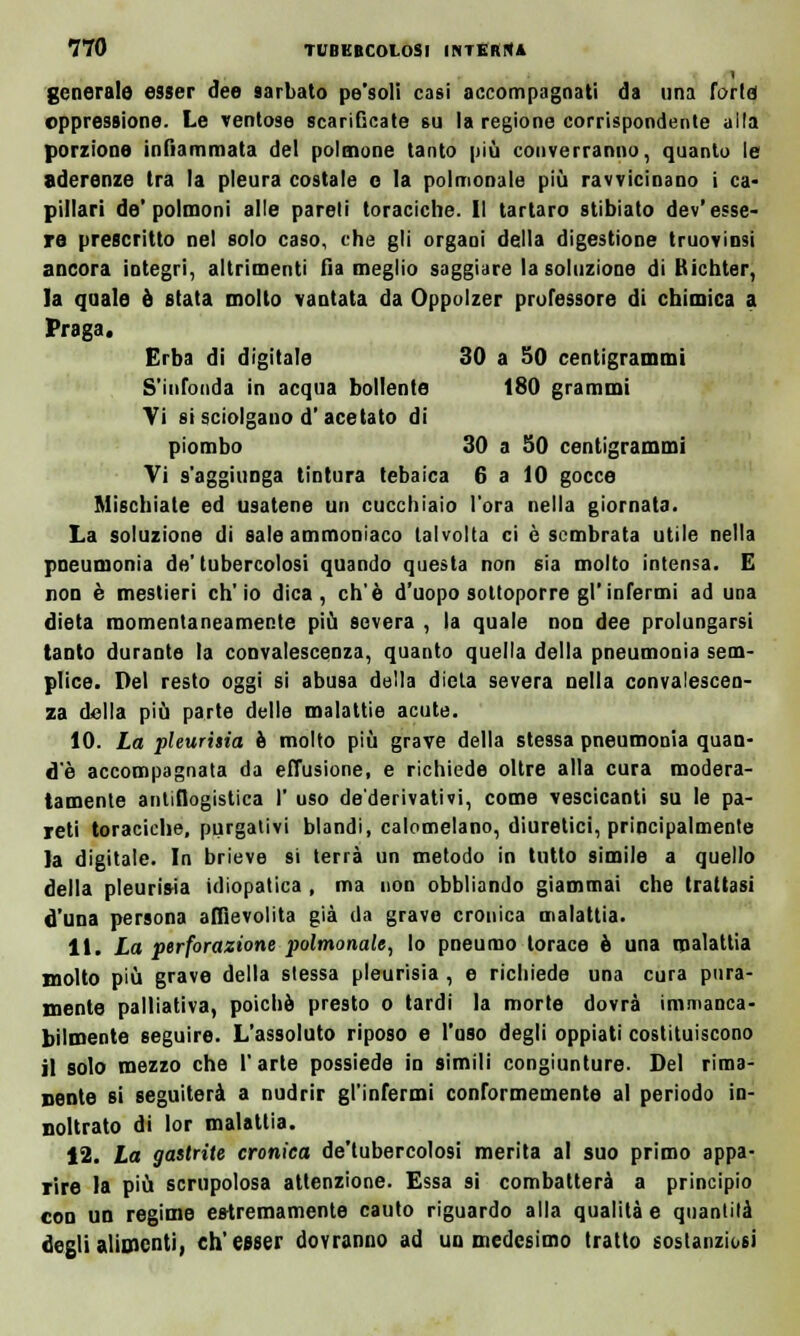 1 generale esser dee mbato pe'soli casi accompagnati da una farle oppressione. Le ventose scarificate su la regione corrispondente alla porzione infiammata del polmone tanto più converranno, quanto le aderenze tra la pleura costale e la polmonale più ravvicinano i ca- pillari de'polmoni alle pareli toraciche. Il tartaro stibiato dev'esse- re prescritto nel solo caso, che gli organi della digestione truovinsi ancora integri, altrimenti fia meglio saggiare la soluzione di Richter, la quale è stata molto vantata da Oppolzer professore di chimica a Praga. Erba di digitale 30 a 50 centigrammi S'infonda in acqua bollente 180 grammi Vi si sciolgano d'acetato di piombo 30 a SO centigrammi Vi s'aggiunga tintura tebaica 6 a 10 gocce Mischiate ed usatene un cucchiaio l'ora nella giornata- La soluzione di sale ammoniaco talvolta ci è sembrata utile nella pneumonia de' tubercolosi quando questa non sia molto intensa. E non è mestieri ch'io dica, eh'è d'uopo sottoporre gl'infermi ad una dieta momentaneamente più severa , la quale non dee prolungarsi tanto durante la convalescenza, quanto quella della pneumonia sem- plice. Del resto oggi si abusa della dieta severa nella convalescen- za della più parte delle malattie acute. 10. La pleurisia è molto più grave della stessa pneumonia quan- d'è accompagnata da effusione, e richiede oltre alla cura modera- tamente antiflogistica 1' uso de'derivativi, come vescicanti su le pa- reti toraciche, purgativi blandi, calomelano, diuretici, principalmente la digitale. In brieve si terrà un metodo in tutto simile a quello della pleurisia idiopatica , ma non obbliando giammai che trattasi d'una persona affievolita già da grave cronica malattia. 11. La perforazione polmonale, lo pneumo torace è una malattia molto più grave della stessa pleurisia , e richiede una cura pura- mente palliativa, poiché presto o tardi la morte dovrà immanca- bilmente seguire. L'assoluto riposo e l'oso degli oppiati costituiscono il solo mezzo che l'arte possiede in simili congiunture- Del rima- nente si seguiterà a nudrir gl'infermi conformemente al periodo in- noltrato di lor malattia. 12. La gastrite cronica de'tubercolosi merita al suo primo appa- rire la più scrupolosa attenzione. Essa si combatterà a principio con un regime estremamente cauto riguardo alla qualità e quantità degli alimenti, ch'esser dovranno ad un medesimo tratto sostanziosi