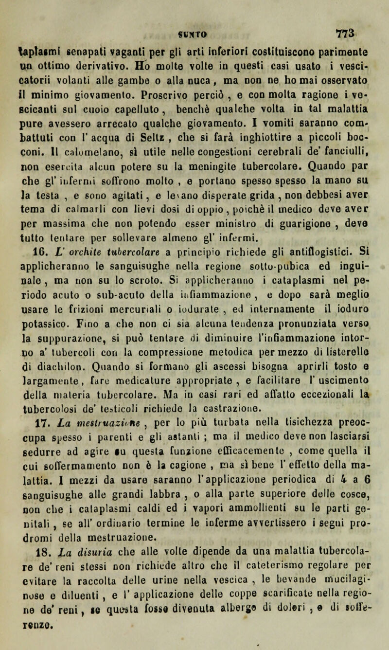 taplaimi senapati vaganti per gli arti inferiori costituiscono parimente un ottimo derivativo. Ilo molte volte in questi casi usato i vesci- catorii volanti alle gambe o alla nuca, ma non ne ho mai osservato il minimo giovamento. Proscrivo perciò , e con molta ragione i ve- scicanti sul cuoio capelluto, benché qualehe volta io tal malattia pure avessero arrecato qualche giovamento. I vomiti saranno coni' battuti con I' acqua di Seltz , che si farà inghiottire a piccoli boc- coni. Il calomelano, sì utile nelle congestioni cerebrali de'fanciulli, non esercita alcun potere su la meningite tubercolare. Quando par che gì' inferrili soffrono molto , e portano spesso spesso la mano su la testa , e sono agitati, e ledano disperate grida , non debbesi aver tema di calmarli con lievi dosi di oppio, poiché il medico deve aver per massima che non potendo esser ministro di guarigione , deva tutto tentare per sollevare almeno gì' infermi. 16. L orchite tubercolare a principio richiede gli antiflogistici. Si applicheranno le sanguisughe nella regione soltu-pubica ed ingui- nale , ma non su lo scroto. Si applicheranno i cataplasmi nel pe- riodo acuto o sub-acuto della iiifìammazione , e dopo sarà meglio usare le frizioni mercuriali o indurale , ed internamente il ioduro potassico. Fino a che non ci sia alcuna tendenza pronunziata verso la suppurazione, si può tentare di diminuire l'infiammazione intor- no a' tubercoli con la compressione metodica per mezzo di listerelle di diachilon. Quando si formano gli ascessi bisogna aprirli tosto e largamente, fare medicature appropriate, e facilitare 1'uscimento della materia tubercolare. Ma in casi rari ed affatto eccezionali la tubercolosi de' testicoli richiede la castrazione. 17. La mestruazione , per lo più turbata nella tisichezza preoc- cupa spesso i parenti e gli astanti ; ma il medico deve non lasciarsi sedurre ad agire la questa funzione efficacemente , come quella il cui soffermamento non è la cagione , ma sì bene 1' effetto della ma- lattia. I mezzi da usare saranno l'applicazione periodica di 4 a 6 sanguisughe alle grandi labbra , o alla parte superiore delle cosce, non che i cataplasmi caldi ed i vapori ammollienti su le parti ge- nitali , se all' ordinario termine le inferme avvertissero i segui pro- dromi della mestruazione. 18. La disuria che alle volle dipende da una malattia tubercola- re de' reni stessi non richiede altro che il cateterismo regolare per evitare la raccolta delle urine nella vescica , le bevande mucilagi- nose e diluenti, e I' applicazione delle coppe scarificate nella regio- ne de' reni, te questa fossa divenuta alberga di doleri , e di soffe- renza.
