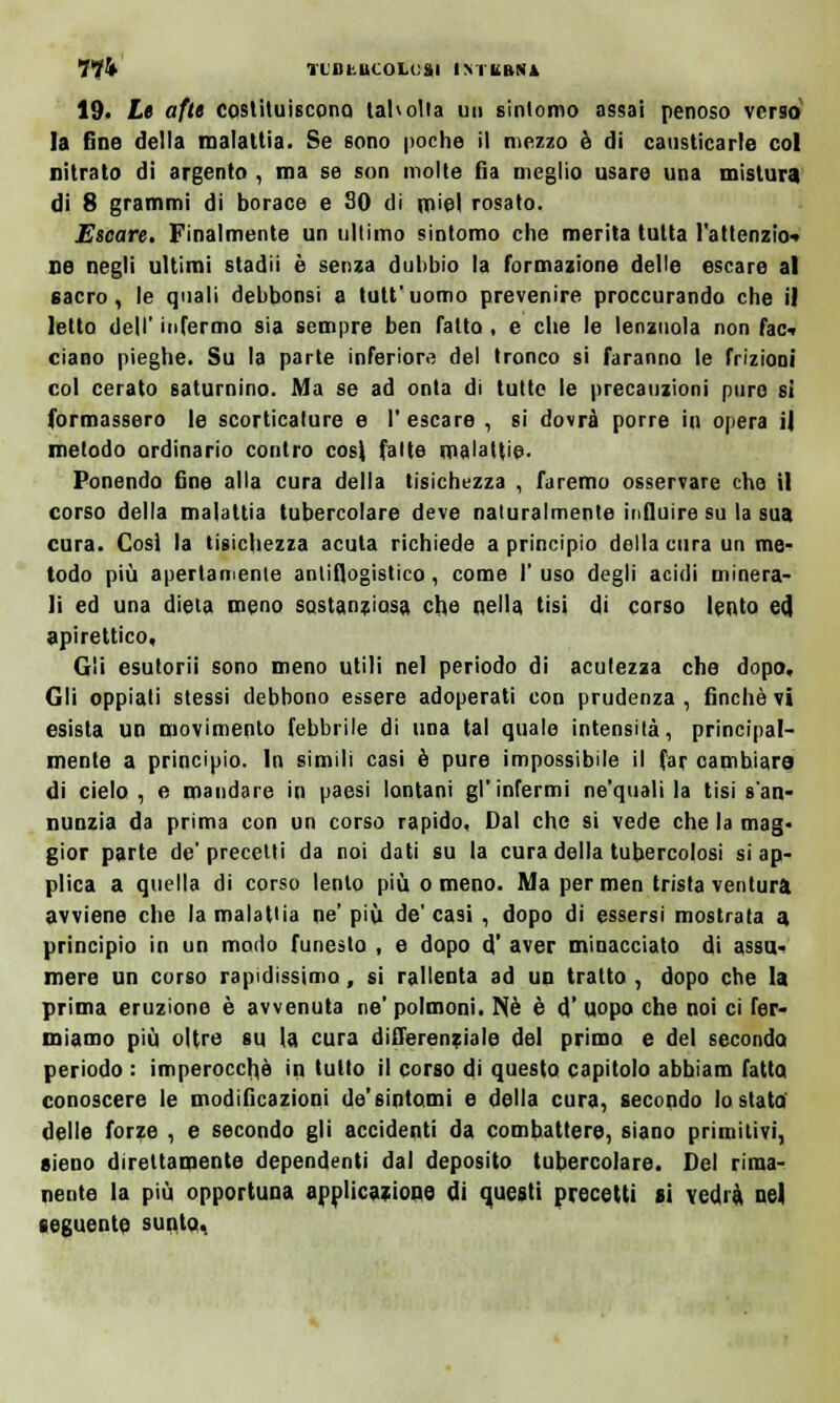 llk Tl'BbUCOLcai IMLHtVA 19. Le afte costituiscono taholta un sintomo assai penoso verso la fine della malattia. Se sono poche il mezzo è di causticarle col nitrato di argento , ma se son molte fi a meglio usare una mistura di 8 grammi di borace e SO di miei rosato. Escare. Finalmente un ultimo sintomo che merita tutta l'attenzio- ne negli ultimi stadii è senza dubbio la formazione delle escare al sacro, le quali debbonsi a tutt'uomo prevenire proccurando che il letto dell' infermo sia sempre ben Tatto , e che le lenzuola non fac- ciano pieghe. Su la parte inferiore del tronco si faranno le frizioni col cerato saturnino. Ma se ad onta di tutte le precauzioni pure sì formassero le scorticature e l'escare , si dovrà porre in opera il metodo ordinario contro cosi fatte malattie- Ponendo fine alla cura della tisichezza , faremo osservare che il corso della malattia tubercolare deve naturalmente influire su la sua cura. Cosi la tisichezza acuta richiede a principio della cura un me- todo più apertamente antiflogistico, come 1' uso degli acidi minera- li ed una dieta meno sostanziosa che nella tisi di corso lento ed, apirettico. Gli esulorii sono meno utili nel periodo di acutezza che dopo. Gli oppiati stessi debbono essere adoperati con prudenza, finché vi esista un movimento febbrile di una tal quale intensità, principal- mente a principio. In simili casi è pure impossibile il far cambiare di cielo, e mandare in paesi lontani gl'infermi ne'quali la tisi s'an- nunzia da prima con un corso rapido, Dal che si vede che la mag- gior parte de'precelti da noi dati su la cura della tubercolosi si ap- plica a quella di corso lento più o meno. Ma per men trista ventura avviene che la malattia ne' più de' casi , dopo di essersi mostrala a principio in un modo funesto , e dopo d' aver minacciato di assu- mere un corso rapidissimo , si rallenta ad un tratto , dopo che la prima eruzione è avvenuta ne' polmoni. Nò è d' uopo che noi ci fer- miamo più oltre su la cura differenziale del primo e del secondo periodo : imperocché in tutto il corso di questo capitolo abbiam fatta conoscere le modificazioni de'sintomi e della cura, secondo tostata' delle forze , e secondo gli accidenti da combattere, siano primitivi, sieno direttamente dependenti dal deposito tubercolare. Del rima- nente la più opportuna applicazione di questi precetti si vedrà nel seguente sunto,