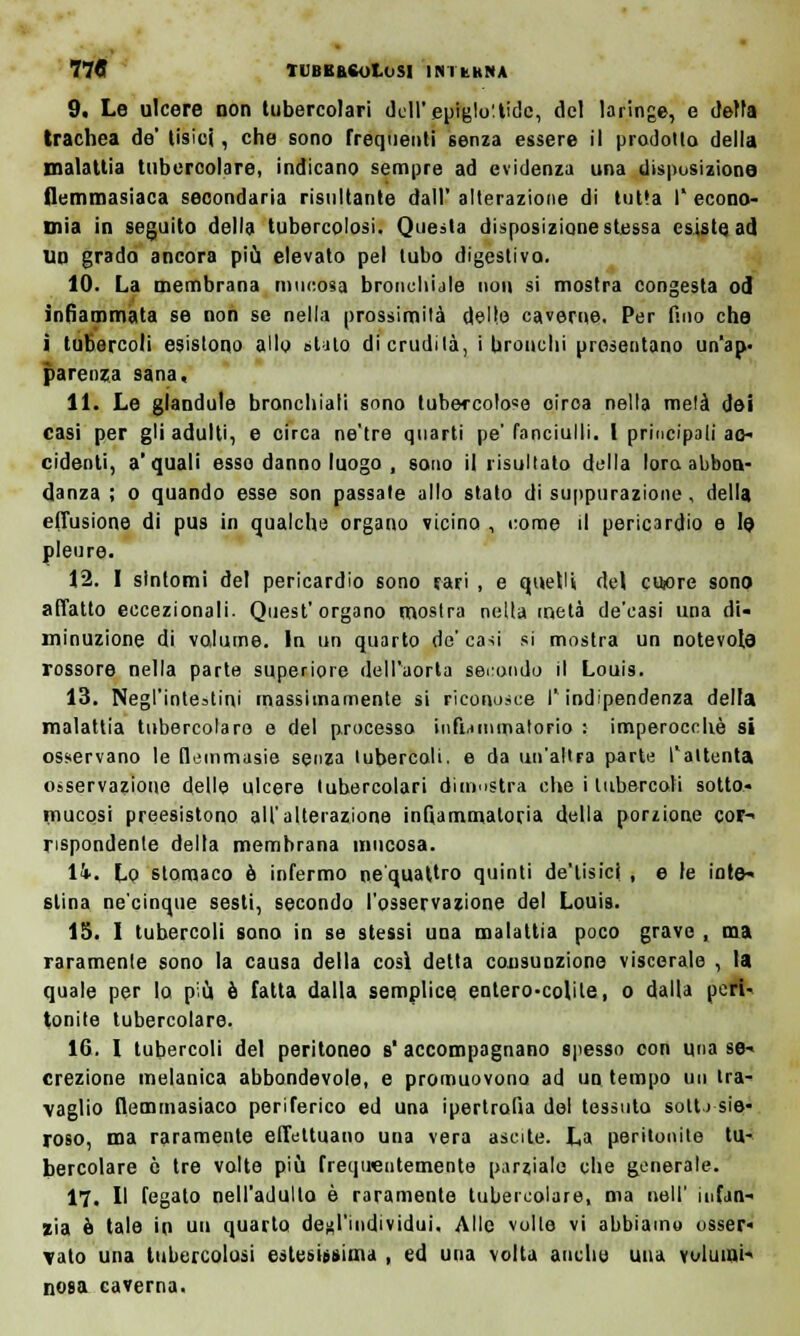 9. Le ulcere non tubercolari dell' epiglottide, del laringe, e della trachea de' tisici, che sono frequenti senza essere il prodotto della malattia tubercolare, indicano sempre ad evidenza una disposizione flemmasiaca secondaria risultante dall'alterazione di tutta I'econo- mia in seguito della tubercolosi. Questa disposizione stessa esiste ad un grada ancora più elevato pel tubo digestivo. 10. La membrana mucosa bronchi ale non si mostra congesta od infiammata se non se nella prossimità delle caverne. Per fino che ì tubercoli esistono allo stato di crudità, i bronchi presentano un'ap- parenza sana, 11. Le glandolo bronchiali sono tubercolose oiroa nella mela dei casi per gli adulti, e circa ne'tre quarti pe'fanciulli. I principali ac- cidenti, a'quali esso danno luogo , sono il risultato della loro abbon- danza ; o quando esse son passale allo stato di suppurazione . della effusione di pus in qualche organo vicino , come il pericardio e le pleure. 12. I sintomi del pericardio sono fari , e quelli del cuore sono affatto eccezionali. Quest'organo mostra nella metà de'casi una di- minuzione di volume. In un quarto de' casi si mostra un notevole rossore nella parte superiore dell'aorta secuudo il Louis. 13. Negl'intestini massimamente si riconosce l'indipendenza della malattia tubercolare e del processo infiammatorio : imperocché si osservano le flemmasie senza tubercoli, e da un'altra parte l'attenta osservazione delle ulcere tubercolari dimostra che i tubercoli sotto» mucosi preesistono all'alterazione infiammatoria della porzione cor- rispondente della membrana mucosa. lì. Lo stomaco è infermo ne quattro quinti de'tisici , e le inte- stina ne'cinque sesti, secondo l'osservazione del Louis. 15. I tubercoli sono in se stessi una malattia poco grave , ma raramente sono la causa della così delta consunzione viscerale , la quale per lo più è fatta dalla semplice entero-colite, o dalla peri- tonite tubercolare. 16. I tubercoli del peritoneo s'accompagnano spesso con una se- crezione metanica abbondevole, e promuovono ad un tempo un ira- vaglio flemmasiaco periferico ed una ipertrofia del tessuto soli) sie- roso, ma raramente effettuano una vera ascite. La peritonite tu- bercolare ò tre volte più frequentemente parziale che generale. 17. Il fegato nell'adulto è raramente tubercolare, ma noli' infan- zia è tale io un quarto degl'individui. Alle volle vi abbiamo osser» Tato una tubercolosi estesissima , ed una volta anche una volumi- nosa caverna.