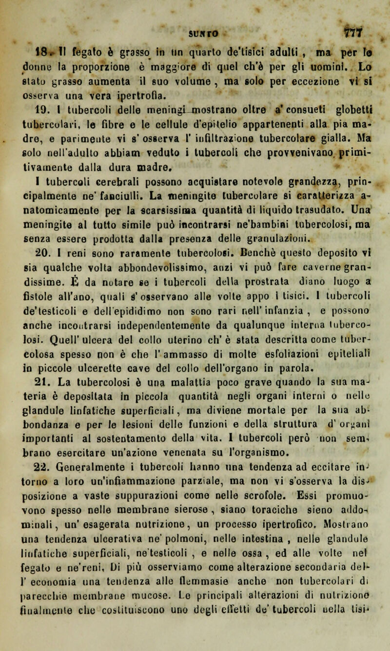 SUSTO flÌ 18*11 fegato è grosso in un quarto de'lisici adulti , ma per la dotine la proporzione è maggiore di quel ch'è per gli uomini. Lo slatu grasso aumenta il euo volume, ma solo per eccezione vi si osserva una vera ipertrofia. 19. I tubercoli delle meningi mostrano oltre a' consueti globetti tubercolari, le fibre e le cellule d'epitelio appartenenti alla pia ma- dre, e parimente vi s' osserva I' infiltrazione tubercolare gialla. Ma solo nell'adulto abbiam veduto i tubercoli che provvenivano. primi- tivamente dalla dura madre. 1 tubercoli cerebrali possono acquistare notevole grandezza, prin- cipalmente ne' fanciulli. La meningite tubercolare si caratterizza a- natomicamente per la scarsissima quantità di liquido trasudato. Una meningite al tutto simile può incontrarsi ne'bambini tubercolosi, ma senza essere prodotta dalla presenza delle granulazioni. 20. 1 reni sono raramente tubercolosi. Benché questo deposito vi sia qualche volta abbondevolissimo, anzi vi può fare caverne gran- dissime. É da notare se i tubercoli della prostrata diano luogo a fistole all'ano, quali S'osservano alle volte appo i tisici. 1 tubercoli de'testicoli e dell'epididimo non sono rari nell'infanzia, e possono anche incontrarsi independentemente da qualunque interna tuberco- losi. Quell' ulcera del collo uterino eh' è stata descritta come tuber- colosa spesso non è che l'ammasso di molte espiazioni epiteliali in piccole ulcerette cave del collo dell'organo in parola. 21. La tubercolosi è una malattia poco grave quando la sua ma- teria è depositata in piccola quantità negli organi interni o nelle glandolo linfatiche superficiali, ma diviene mortale per la sua ab- bondanza e per le lesioni delle funzioni e della struttura d orfani importanti al sostentamento della vita. I tubercoli però non seni-. brano esercitare un'azione venenata su l'organismo. 22. Generalmente i tubercoli hanno una tendenza ad eccitare in- torno a loro un'infiammazione parziale, ma non vi s'osserva la dis- posizione a vaste suppurazioni come nelle scrofole. Essi promuo- vono spesso nelle membrane sierose , siano toraciche sieno addo-< minali, un'esagerata nutrizione, un processo ipertrofico. Mostrano una tendenza ulcerativa ne' polmoni, nelle intestina , nelle glandolo linfatiche superficiali, ne'testicoli , e nelle ossa , ed alle volte nel fegato e ne'reni, Di più osserviamo come alterazione secondaria del- l' economia una tendenza alle flemmasie anche non tubercolari di parecchie membrane mucose. Le principali alterazioni di nutrizione finalmeule elio costituiscono uno degli eliciti do'tubercoli nella lisi'