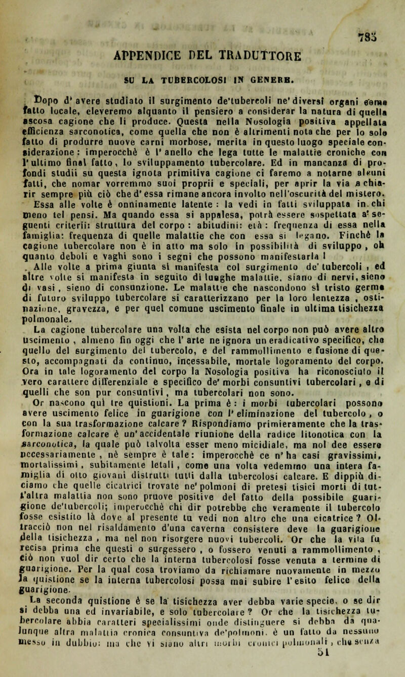 78o APPENDICE DEL TRADUTTORE SU LA TUBERCOLOSI IN GENERB. Dopo d'avere studiato il surgimento de'tubereoli ne'diversi organi e'erae Tatto locale, eleveremo alquanto il pensiero a considerar la natura di quella •scosa cagione che li produce. Questa nella Nosologia positiva appellata efficienza sarconotica, come quella che non è altrimenti nota che per lo sola fatto di produrre nuove carni morbose, merita in questo luogo speciale con- siderazione : imperocché è I' anello che lega tutte le malattie croniche con l'ultimo final fatto, lo sviluppamene tubercolare. Ed in mancanza di pro- fondi studii su questa ignota primitiva cagione ci faremo a notarne al«uni falli, che nomar vorremmo suoi proprii e speciali, per aprir la via a chia- rir sempre più ciò che d'essa rimane ancora involto nell'oscurità del mistero. Essa alle volte è onninamente latente: la vedi in fatti sviluppata in.chi meno tei pensi. Ma quando essa si appalesa, potrà essere sospettata a! se- guenti crilerii: struttura del corpo : abitudini: età : frequenza di essa nella famiglia: frequenza di quelle malattie che con essa si legano. Finché la cagione tubercolare non é in atto ma solo in possibilità di sviluppo , oh quanto deboli e vaghi sono i segni che possono manifestarla I . Alle volle a prima giunta si manifesta col surgimento de' tubercoli , ed altre volte si manifesta in seguito di lunghe malattie, siano di nervi, sicno di vasi , pieno di consunzione. Le malattie che nascondono si tristo germe di futuro sviluppo tubercolare si caratterizzano per la loro lentezza , osti- nazione, gravezza, e per quel comune uscimenlo finale io ultima tisichezza polmonale. La cagione tubercolare una volta che esista nel corpo non può avere altra uscimento , almeno fin oggi che l'arte ne ignora uneradicalivo specifico, eli» quello del 6urgimento del tubercolo, e del rammollimento e fusione di que- sto, accompagnali da continuo, incessabile, mortale logoramento del corpo. Ora in tale logoramento del corpo la Nosologia positiva ha riconosciuto il vero carattere differenziale e specifico de' morbi consuntivi tubercolari, e di quelli che son pur consuntivi, ma tubercolari non sono. Or nascono qui tre quistioni. La prima é : i morbi tubercolari possono avere uscimento felice in guarigione con l'eliminazione del tubercolo, o con la sua trasformazione calcare? Rispondiamo primieramente chela Iras formazione calcare é un'accidentale riunione della radice litonotica con la sarconotica, la quale può talvolta esser meno micidiale, ma noi dee essere necessariamente , né sempre è tale: imperocché ce n'ha casi gravissimi, mortalissimi , subitamente letali , come una volta vedemmo una intera fa- miglia di otto giovani distrutti tutti dalla tubercolosi calcare. E dippiù di- ciamo che quelle cicatrici trovale ne'polmoni di prelesi tisici morti di lut- l'alira malattia non sono pruove positive del fatto della possibile guari- gione de'tubereoli; imperocché chi dir potrebbe che veramente il tubercolo fosse esistito là dove al presente tu vedi non altro che una cicatrice ? Ol- tracciò non nel risanamento d'una caverna consistere deve la guarigione della tisichezza , ma nel non risorgere nuovi tubercoli. Or che la vita fu recisa prima che questi o surgessero , o fossero venuti a rammollimento , ciò non vuol dir certo che la interna tubercolosi fosse venuta a termine di guarigione. Per la qual cosa troviamo da richiamare nuovamente in mezzu Ja iiuistiòne se la interna tubercolosi possa mai subire l'esito felice della guarigione. La seconda quistione è se la' tisichezza aver debba varie specie, o se dir si debba una ed invariabile, e solo tubercolate? Or che la tisichezza tu- bercolare abbia caratteri specialissimi onde distinguere si debba da qua- lunque altra malattia cronica consuntiva de'polmoni. è un fatto da nessuno messo in dubbio: ma clic vi siano altri molili cronici uuliuunalt, che st'ii/a 51