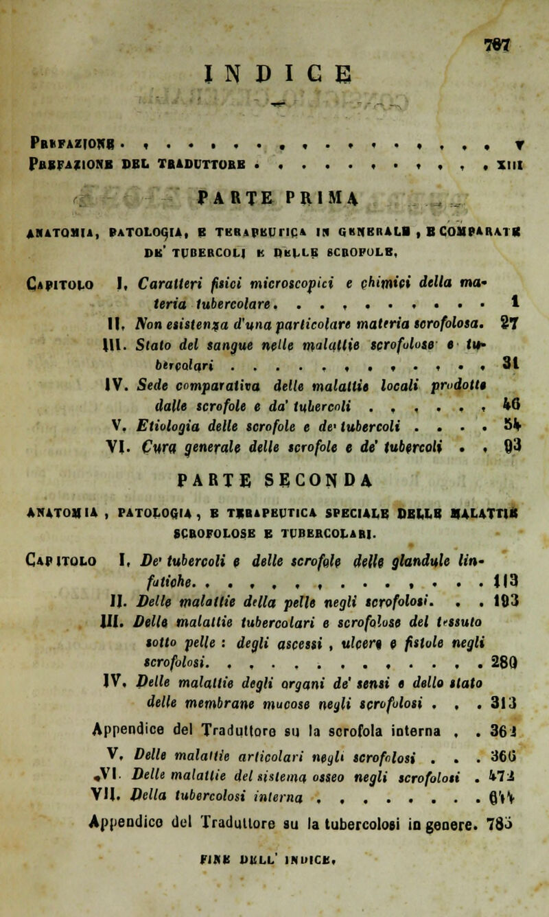TOT INDICE Prefazione . , , T PREFAZIONE PEL TB4DVTT0BB .....,.,,,, XIII PARTE PRIMA ANATOMIA, PATOLOGIA, E TERAPEUTICA IN G KNKHALB , B COMPARA | Vt DK* TUBERCOLI K De 1.1.E SCBOl'OLB. Capitolo I, Caratteri filici microscopici e chimici della ma' feria tubercolare ...,..,..• 1 II, Non esistenza d'una particolare materia tcrofolosa. il \\i. Stato del sangue nelle malattie scrofulose e tv btTcoiqri ....,,,,.,., 31 IV. Sede comparativa delle malattie locali prodotte dalle scrofole e da' tubercoli , 40 V, Etiologia delle scrofole e de' tubercoli . . . . 5V VI. Cura generale delle scrofole e de' tubercoli . . 93 PARTE SECONDA ANATOMIA , PATOLOGIA, B TERAPEUTICA SPECIALE DELLE MALATTIE SCBOFOLOSE E TUBERCOLARI. Capitolo I, De tubercoli e delle scrofole delle gianduia /«'»• fatiche. , ... U3 II. Delle malattie della pelle negli scrofolosi. . . 183 IH. Delle malattie tubercolari e scrofolose del tessuto sotto pelle : degli ascessi , ulcere, e fistole negli scrofolosi. , , 280 IV, Delle malattie degli argani de' sensi e dello stato delle membrane mucose negli scrofolosi , . .313 Appendice del Traduttore su la scrofola interna , . 36 J V, Delle malattie articolari neglt scrofolosi . . . 36G .VI. Delle malattie del interna osseo negli scrofolosi . Vìi VH. Della tubercolosi interna 6'»V Appendico del Traduttore su la tubercolosi io genere. 783 FINE DELI.' INIUCE.