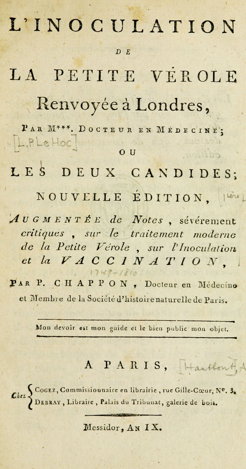 L'INOCULATION D E LA PETITE VÉROLE Renvoyée à Londres, 1' a b. M***._ Docteur en Médecine; toc! o u LES DEUX CANDIDES; NOUVELLE ÉDITION, Augmentée de Notes, sévèrement critiques , sur le traitement moderne de la Petite Vérole , sur VInoculation et la VACCINA TIO N , JPar P. C H A P P O N , Docteur en Médecina el Membre de la Société d'histoire naturelle de Paris. Mon devoir est mon guide et le bien public mon objet. A PARIS, U^Ur V Cogez, Commissionnaire en librairie , rue Gille-Cceur, N<\ ït Chez J ) Debray , Libraire , Palais du Tribuuat, galerie de bois. Messidor, An IX.