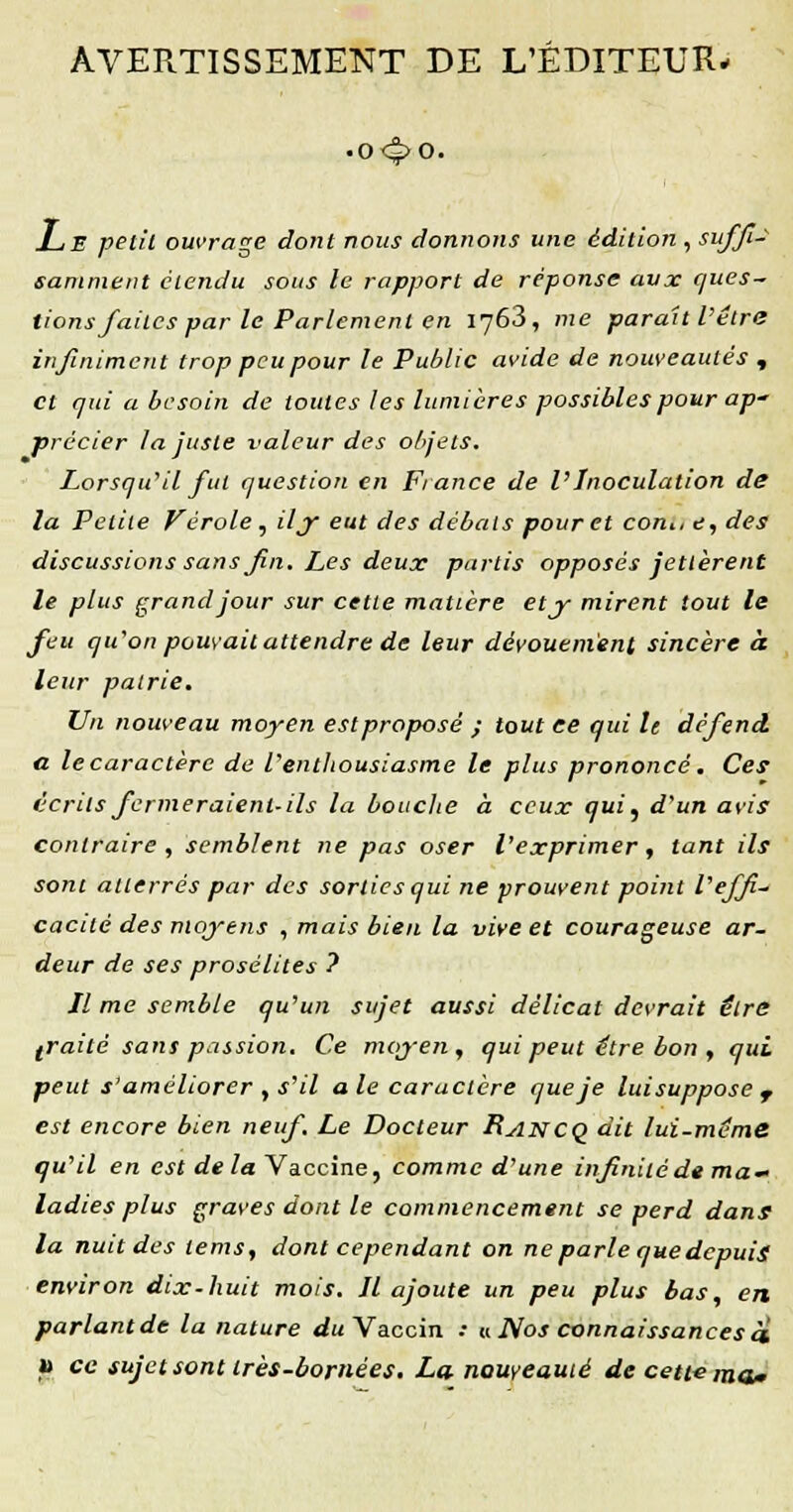 AVERTISSEMENT DE L'ÉDITEUR* ■o4»o. Le petit ouvrage dont nous donnons une édition , suffi- samment étendu sous le rapport de réponse aux ques- tions faites par le Parlement en 1763, me parait l'être infiniment trop peu pour le Public avide de nouveautés , et qui a besoin de toutes les lumières possibles pour ap' précier la juste valeur des objets. Lorsqu'il fut question en Fiance de l'Inoculation de la Petite Vérole , iljr eut des débals pour et con., e, des discussions sans fin. Les deux partis opposés jettèrent le plus grand jour sur celte matière etj- mirent tout le feu qu'on pouvait attendre de leur dévouement sincère à leur patrie. Un nouveau moyen est proposé ; tout ce qui le défend a le caractère de l'enthousiasme le plus prononcé. Ces écrits fermeraient-ils la bouche à ceux qui, d'un avis contraire , semblent ne pas oser l'exprimer , tant ils sont atterrés par des sorties qui ne prouvent point l'effi- cacité des moyens , mais bien la vive et courageuse ar- deur de ses prosélites ? Il me semble qu'un sujet aussi délicat devrait être traité sans passion. Ce moyen, qui peut être bon , qui peut s'améliorer , s'il a le caractère que je lui suppose r est encore bien neuf. Le Docteur Rancq dit lui-même qu'il en est de la Vaccine, comme d'une infinité de ma- ladies plus graves dont le commencement se perd dans la nuit des lems, dont cependant on ne parle que depuis environ dix-huit mois. Il ajoute un peu plus bas, en parlantde la nature du Vaccin .• « Nos connaissances a i) ce sujet sont très-bornées. La. nouveauté de cette ma*