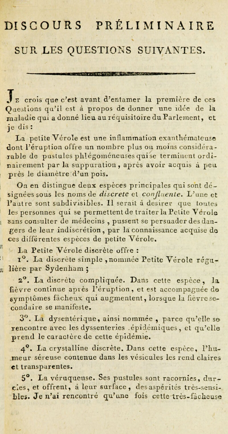 DISCOURS PRÉLIMINAIRE SUR LES QUESTIONS SUIVANTES. J E crois que c'est avant d'entamer la première de ces Questions qu'il est à propos de donner une idée de la maladie qui a donné lieu au réquisitoire du Parlement, et je dis : La petite Vérole est une inflammation exanthématcuse dont l'éruption offre un nombre plus ou moins eonsidrra- rable de pustules phlégoméneuses qui se terminant ordi- nairement par la suppuration, après avoir acquis à peu près le diamètre d'un pois. On en dislingue deux espèces principales qui sont dé- signées sous les noms de discrète cl conjluente. L'une et l'autre sont subdivisibles. Il serait à désirer que loules les personnes qui se permettent de traiter la Pclite Vérole i sans consulter de médecins , pussent se persuader des dan- gers de leur indiscrétion, par la connaissance acquise de ces différentes espèces de petite Vérole. La Pelile Vérole discrèle offre : 11 1°. La discrèle simple ,nommée Petite Vérole régn- (1 lière par Sydenham ; 2°. La discrète compliquée. Dans cette espèce, la fièvre continue après l'éruption, et est accompagnée do symptômes fâcheux qui augmentent, lorsque la fièvre se- condaire se manifeste. 3°. La dysentérique, ainsi nommée , parce qu'elle s© rencontre avec les dyssenleries .épidémiques, et qu'elle prend le caractère de celle épidémie. 4°. La crysialline discrète. Dans cette espèce, l'hu- meur séreuse contenue dans les vésicules les rend claires et transparentes. 5°. La véruqueuse. Ses pustules sont racornies, dur- cies, et offrent, à leur surface, desaspérités très-sensi- bles. Je n'ai rencontré qu'une fois cette très-fâcheuse