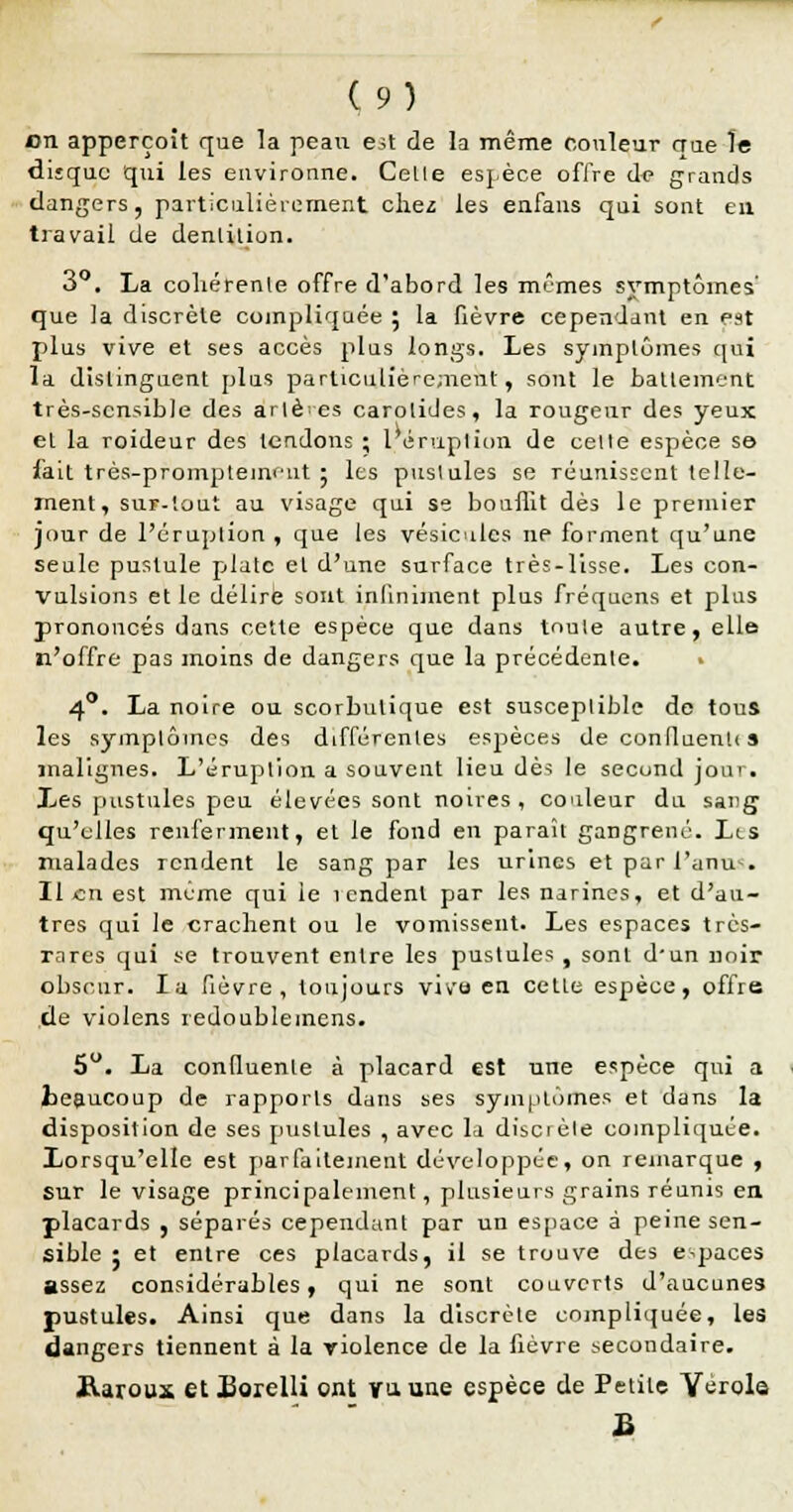 on apperçoit que la peau est de la même couleur crue le dijquc qui les environne. Cette espèce offre d<» grands dangers, particulièrement chez les enfans qui sont en travail de denlilion. 3°. La cohérente offre d'abord les mêmes symptômes' que la discrète compliquée 5 la fièvre cependant en est plus vive et ses accès plus longs. Les symptômes qui la distinguent plus particulièrement, sont le battement très-sensible des arlè es carotides, la rougeur des yeux et la roideur des tendons ; 1 éruption de celte espèce se fait très-promptemcnt 5 les pustules se réunissent telle- ment, suï-'.out au visage qui se bounit dès le premier jour de l'éruption , que les vésicules ne forment qu'une seule pustule plate el d'une surface très-lisse. Les con- vulsions et le délire sont infiniment plus fréquens et plus prononcés dans cette espèce que dans toute autre, elle n'offre pas moins de dangers que la précédente. 40. La noire ou scorbutique est susceptible de tous les symptômes des différentes espèces de confluenti s malignes. L'éruption a souvent lieu dè^ le second jour. Les pustules peu élevées sont noires, couleur du sang qu'elles renferment, et le fond en paraît gangrené. Les malades rendent le sang par les urines et par l'anu . Il an est même qui le 1 endenl par les narines, et d'au- tres qui le crachent ou le vomissent. Les espaces très- rares qui se trouvent entre les pustules , sont d'un noir obscur. la fièvre, toujours vivo en cette espèce, offre de violens redoublemens. 5°. La confluenle à placard est une espèce qui a .beaucoup de rapports dans ses symptômes et dans la disposition de ses pustules , avec la discièle compliquée. Lorsqu'elle est parfaitement développée, on remarque , sur le visage principalement , plusieurs grains réunis en placards , séparés cependant par un espace à peine sen- sible : et entre ces placards, il se trouve des espaces assez considérables, qui ne sont couverts d'aucunes pustules. Ainsi que dans la discrète compliquée, les dangers tiennent à la violence de la fièvre secondaire. Raroux etBorelli ont vu une espèce de Petite Yérola