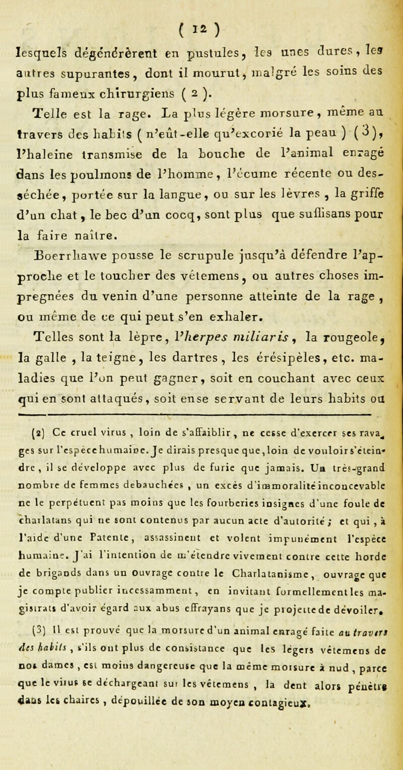 lesquels dégénérèrent en pustules, les unes dures, les autres supurantes, dont il mourut, malgré les soins des plus fameux chirurgiens ( 2 )• Telle est la rage. La plus légère morsure, même au travers des babils ( n'eût-elle qu'excorié la peau ) (j), l'haleine transmise de la Louche de l'animal enragé dans les poulinons de l'homme, l'écume récente ou des- séchée, portée sur la langue, ou sur les lèvres , la griffe d'un chat , le bec d'an cocq, sont plus que suflisans pour la faire naître. Eoerrhawe pousse le scrupule jusqu'à défendre l'ap- proche et le toucher des vêtemens, ou autres choses im- prégnées du venin d'une personne atteinte de la rage , ou même de ce qui peut s'en exhaler. Telles sont la lèpre, l'herpès miliaris, la rougeole, la galle , la teigne, les dartres, les érésipèles, etc. ma- ladies que l'un peut gagner, soit en couchant avec ceux qui en sont attaqués, soit ense servant de leurs habits ou (s) Ce cruel virus , loin de s'affaiblir, ne ceêse d'exercer ses rava^ ge s sur l'espèce h umaiDe.Je dirais près que que ,loin de vouloir s'etein* dre , il se développe avec plus de furie que jamais. Un très-grand nombre de femmes débauchées , un excès d'itnmoralitéinconcevable ne le perpétuent pas moins que les fourberies insignes d'une foule de chatlatans qui ne sont contenus par aucun acte d'autorité ; et qui , à l'aide d'une Patente, assassinent et volent impunément l'espèce humaine. J'ai l'intention de m'étendre vivement contre cette horde de brigands dans un Ouvrage contre le Charlatanisme, ouvrage que je compte publier incessamment, en invitant formellementles ma- gisirati d'avoir égard aux abus effrayans que je projettede dévoiler. (3) Il est prouvé que la morsure d'un animal enragé faite au travirs des habits , s'ils ont plus de consistance que les légers vêtemens de no» dames, esi moins dangereuse que la même moisure à nud , parce que le viius 6e déchargeant sui les vêtemens , la dent alors pénètig 4atts Ici chaires , dépouillée de son moyen contagieux.