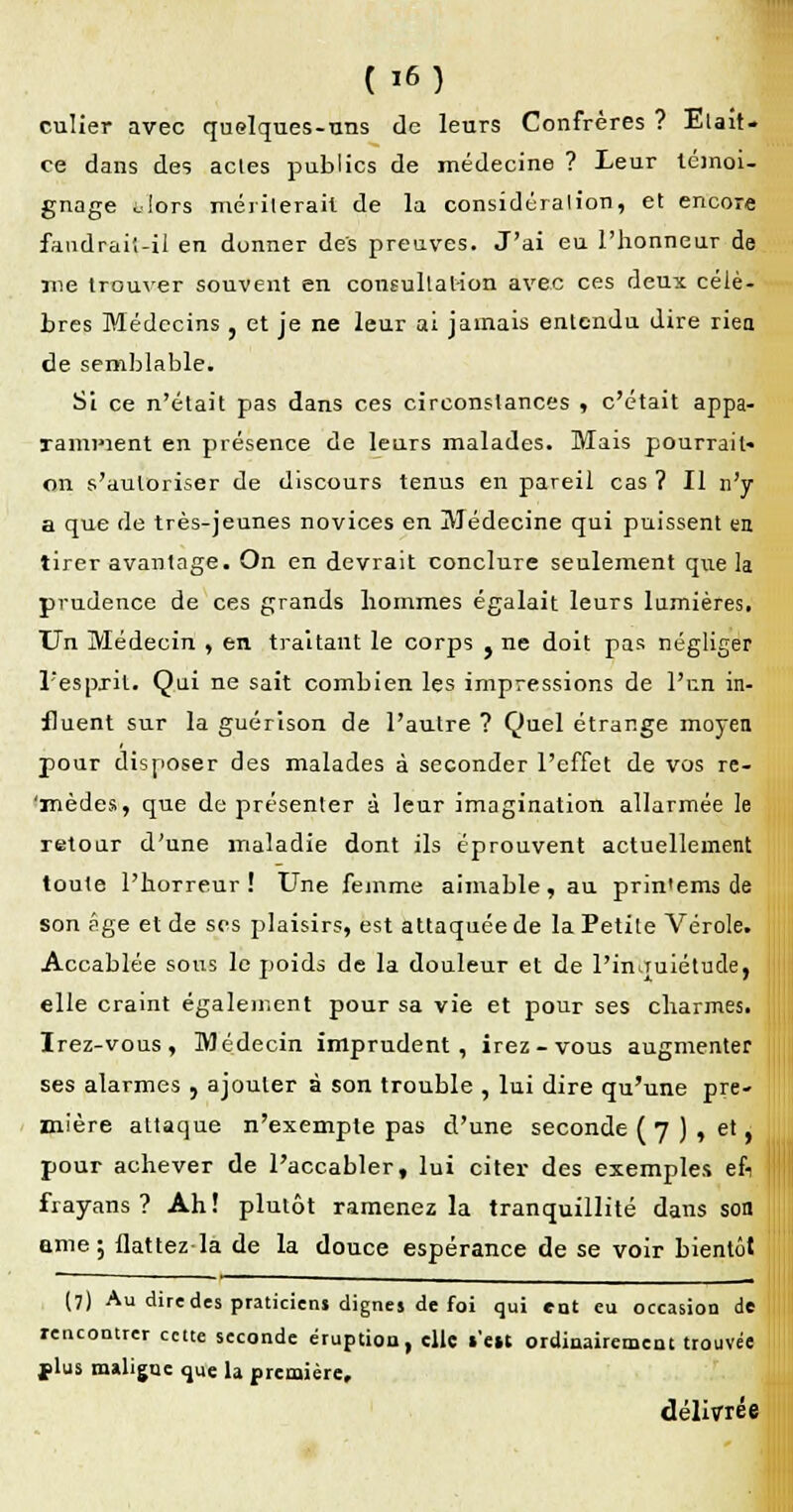 culier avec quelques-uns de leurs Confrères ? Elait- ce dans des acles publics de médecine ? Leur témoi- gnage Jors mériterait de la considéralion, et encore faudrait-il en donner des preuves. J'ai eu l'honneur de me trouver souvent en consultation avec ces deux célè- bres Médecins , et je ne leur ai jamais entendu dire rien de semblable. Si ce n'était pas dans ces circonstances , c'était appa- lamment en présence de leurs malades. Mais pourrait- on s'autoriser de discours tenus en pareil cas ? Il n'y a que de très-jeunes novices en Médecine qui puissent en tirer avantage. On en devrait conclure seulement que la prudence de ces grands hommes égalait leurs lumières. Un Médecin , en traitant le corps } ne doit pas négliger l'esprit. Qui ne sait combien les impressions de l'en in- fluent sur la guérison de l'autre ? Quel étrange moyen pour disposer des malades à seconder l'effet de vos re- 'mèdes, que de présenter à leur imagination allarmée le retour d'une maladie dont ils éprouvent actuellement toute l'horreur! Une femme aimable, au prin'ems de son âge et de ses plaisirs, est attaquée de la Petite Vérole. Accablée sous le poids de la douleur et de l'inquiétude, elle craint également pour sa vie et pour ses charmes. Irez-vous , Médecin imprudent, irez-vous augmenter ses alarmes , ajouter à son trouble , lui dire qu'une pre- mière attaque n'exempte pas d'une seconde ( 7 ) , et, pour achever de l'accabler, lui citer des exemples efi frayans ? Ah! plutôt ramenez la tranquillité dans son eme; flattez la de la douce espérance de se voir bientôt (7) Au dire des praticiens dignes de foi qui ent eu occasion de rencontrer cette seconde éruption, elle s'en ordinairement trouvée flus maligne que la première, délivrée