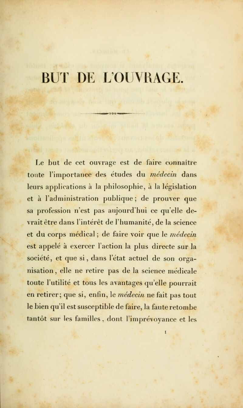 BUT DE L'OUVRAGE. Le but de cet ouvrage est de faire connaître toute l'importance des études du médecin dans leurs applications à la philosophie, à la législation et à l'administration publique ; de prouver que sa profession n'est pas aujourd'hui ce qu'elle de- vrait être dans l'intérêt de l'humanité, de la science et du corps médical ; de faire voir que le médecin est appelé à exercer Faction la plus directe sur la société, et que si, dans l'état actuel de son orga- nisation , elle ne retire pas de la science médicale toute l'utilité et tous les avantages qu'elle pourrait en retirer; que si, enfin, le médecin ne fait pas tout le bien qu'il est susceptible de faire, la faute retombe tantôt sur les familles, dont l'imprévoyance et les