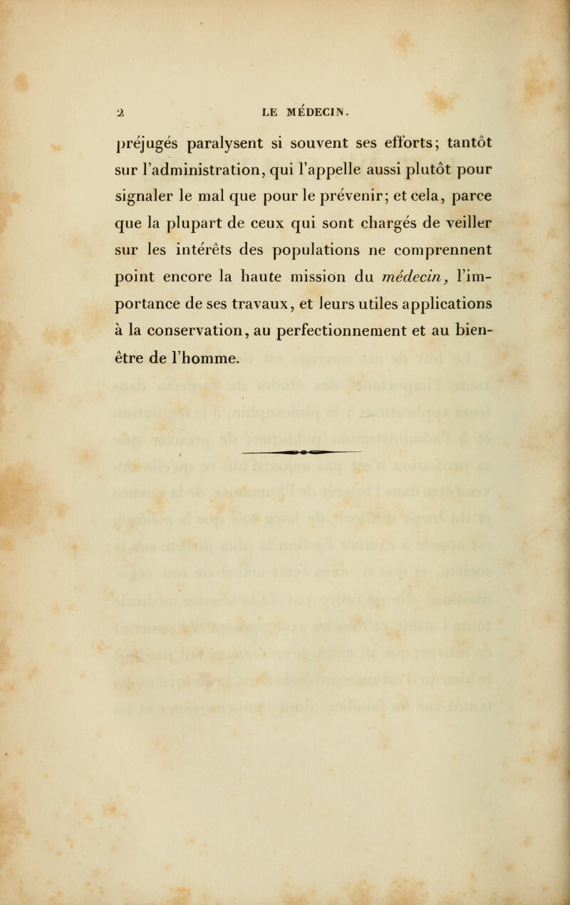 préjugés paralysent si souvent ses efforts; tantôt sur l'administration, qui l'appelle aussi plutôt pour signaler le mal que pour le prévenir; et cela, parce que la plupart de ceux qui sont chargés de veiller sur les intérêts des populations ne comprennent point encore la haute mission du médecin, l'im- portance de ses travaux, et leurs utiles applications à la conservation, au perfectionnement et au bien- être de l'homme.