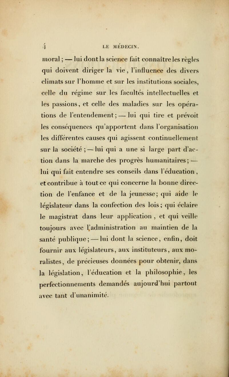 moral ; — lui dont la science fait connaître les règles qui doivent diriger la vie, l'influence des divers climats sur l'homme et sur les institutions sociales, celle du régime sur les facultés intellectuelles et les passions, et celle des maladies sur les opéra- tions de l'entendement ; — lui qui tire et prévoit les conséquences qu'apportent dans l'organisation les différentes causes qui agissent continuellement sur la société ; — lui qui a une si large part d'ac- tion dans la marche des progrès humanitaires; — lui qui fait entendre ses conseils dans l'éducation, et contribue à tout ce qui concerne la bonne direc- tion de l'enfance et de la jeunesse; qui aide le législateur dans la confection des lois; qui éclaire le magistrat dans leur application , et qui veille toujours avec l'administration au maintien de la santé publique; — lui dont la science, enfin, doit fournir aux législateurs, aux instituteurs, aux mo- ralistes, de précieuses données pour obtenir, dans la législation, l'éducation et la philosophie, les perfectionnements demandés aujourd'hui partout avec tant d'unanimité.