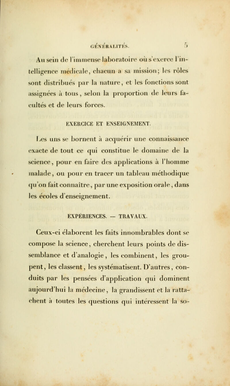 Au sein de l'immense laboratoire où s'exerce l'in- telligence médicale, chacun a sa mission; les rôles sont distribués par la nature, et les fonctions sont assignées à tous, selon la proportion de leurs fa- cultés et de leurs forces. EXERCICE ET ENSEIGNEMENT. Les uns se bornent à acquérir une connaissance exacte de tout ce qui constitue le domaine de la science, pour en faire des applications à l'homme malade, ou pour en tracer un tableau méthodique qu'on fait connaître, par une exposition orale, dans les écoles d'enseignement. EXPÉRIENCES. — TRAVAUX. Ceux-ci élaborent les faits innombrables dont se compose la science, cherchent leurs points de dis- semblance et d'analogie, les combinent, les grou- pent, les classent, les systématisent. D'autres, con- duits par les pensées d'application qui dominent aujourd'hui la médecine, la grandissent et la ratta- chent à toutes les questions qui intéressent la so-