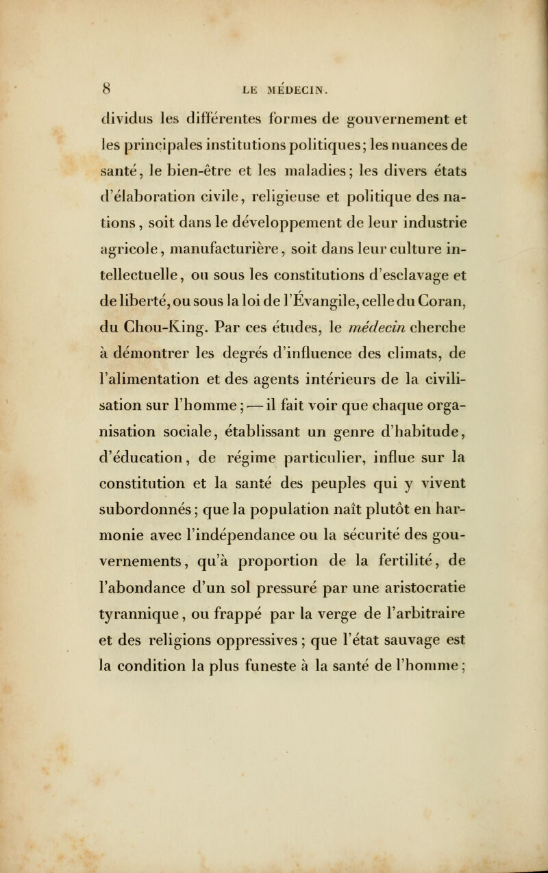 dividus les différentes formes de gouvernement et les principales institutions politiques; les nuances de santé, le bien-être et les maladies; les divers états d'élaboration civile, religieuse et politique des na- tions , soit dans le développement de leur industrie agricole, manufacturière, soit dans leur culture in- tellectuelle, ou sous les constitutions d'esclavage et de liberté, ou sous la loi de l'Evangile, celle du Coran, du Chou-King. Par ces études, le médecin cherche a démontrer les degrés d'influence des climats, de l'alimentation et des agents intérieurs de la civili- sation sur l'homme ; — il fait voir que chaque orga- nisation sociale, établissant un genre d'habitude, d'éducation, de régime particulier, influe sur la constitution et la santé des peuples qui y vivent subordonnés ; que la population naît plutôt en har- monie avec l'indépendance ou la sécurité des gou- vernements, qu'à proportion de la fertilité, de l'abondance d'un sol pressuré par une aristocratie tyrannique, ou frappé par la verge de l'arbitraire et des religions oppressives ; que l'état sauvage est la condition la plus funeste à la santé de l'homme ;